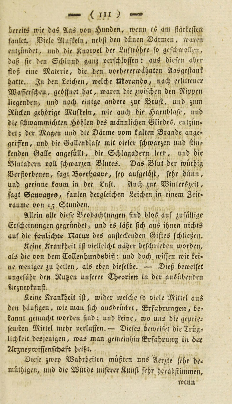 t'crcit^ trie 5la^ oon ;^unben, mun om (idrFejlc« faulet. $8ielc Ü)hiffe[ri, neOft ben bimcn 5)drmcn, it>arcit nit5finbct, unb bie l^norpel ber Suftro^re fo öffcba'oncn, ba§ fie ben 0cf;liinb ganj J?erf4)Io(fen: aui^ bicfeii aber tlog eine 3)kterie/ bie ben opr^ereripor^nten ^attc. 3n ben ^eicfjeti/ tvdd)c tHovanbo^ nad; erlittener SXßajTerfcfjeu, gebfnet ^at, a>aren bie jivifc^en ben 3vippen liegenbeii/ unb noc^ einige anbere jur $§rnfl, unb 511m iEuefen gehörige iUluffeln, me oud) bie ^arnblafe, unb bie fcjwammicbten $6^len be^ mdnnlicf^en ©liebet, entjmis bet; ber 3!}^agen unb bie ^drme pom falten ^ronbe ange* griffen^ unb bie (SaKenblafe mit üieler fc^roarjen unb flin* fenben ©ade angefullt, bie 0cb(agabern leer, unb bie ^lutabern Poll fcbmar5en Blutes», ^lut ber mutbig ©erfiorbeneu/ fagt Soerb^tape^ fep oufgelbff, fe^r bann, unb gerinne faum in ber ^uft. Sind; $ur ^inter^jeit/ fagt ^auva^cdf faulen bergleicben Seicben in einem Seit* raume pon 15 0tunben. 5U(ein alle biefe 35eobad)fungen (inb bloi auf jufdllige ©rfcbciniingen gegrunbef, unb e^ (d^t ftcb au^ ihnen nichts auf bie faulicbte XXatnt beg anjlecfcnben ©ifteg fcbliefen. 4 ^cine ^ranfh^it pielleicbt naher befd;rieben morben^ öig bie pon bem CoKenbunbebif^: unb boeb, tpiffen mir feis ne mentger ju heilen, aig eben biefelbe. — £)iep bemetfet ungefähr ben Slufen iinferer Cheonen in ber augubenben Sir5nepfun(f. ixeine Äranfheit i(i, miber melche fo Piele 3?littel oug ben häufigen, mie man fich augbruefet, f^rfahruntgert, be= fannt gemacht morben finb; unb feine, mo ung bie geprie- fenilen ölittel mehr perlaffen. — S)iefeg berueifet bieXrugr lichfeit begjenigen, mag man gemeinhin 9^rf«htung irt bet 2lr5neytDtffenfcbaft heipt» ^icfe jmep Wahrheiten mußten ung Ser^te fehr be« muthigen, unb bie Würbe nuferer fehr herab(limmen, menn