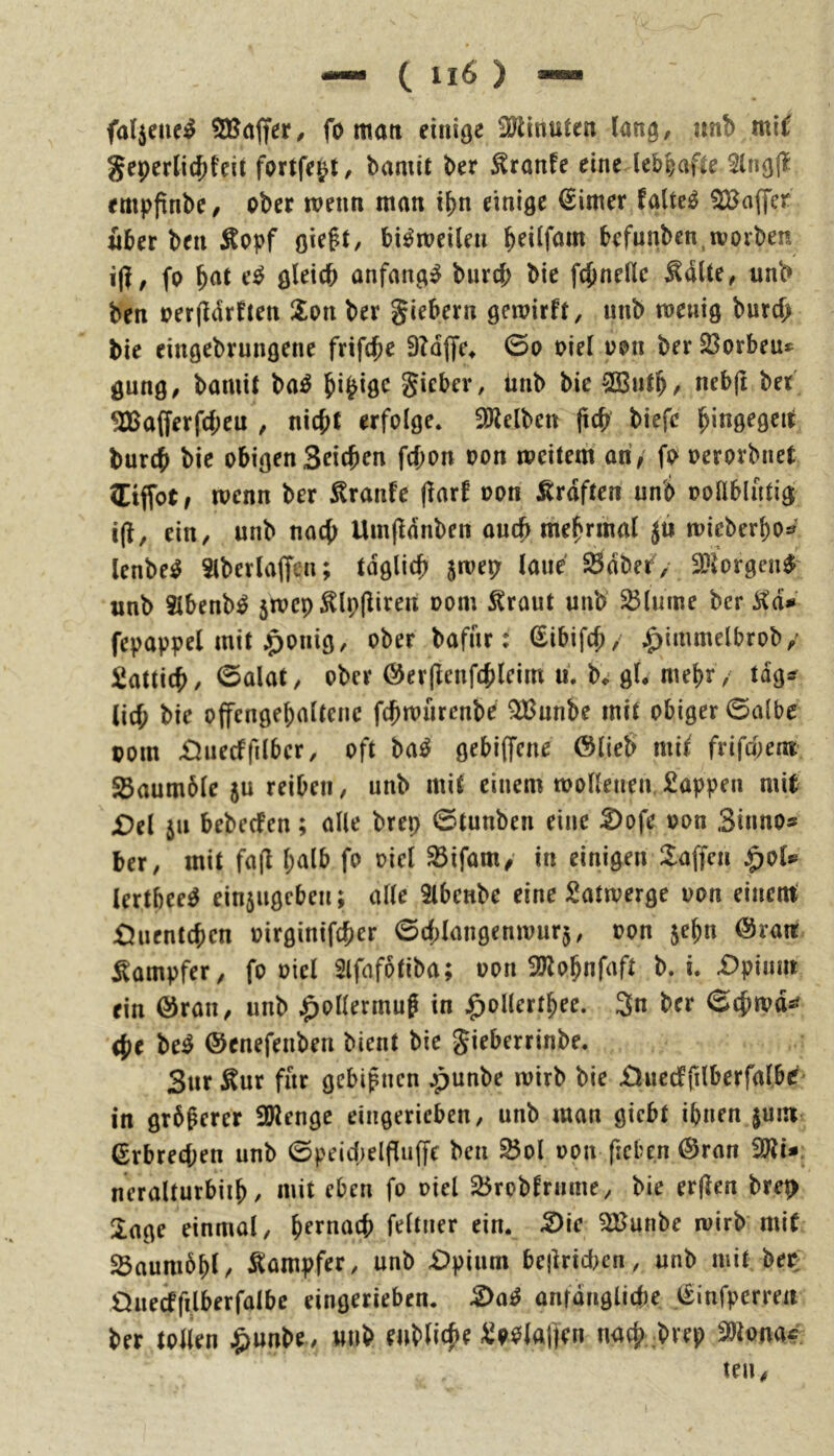 fat^eiici^ fo mati einige OJlinuten lang, «nb mi^ geperli(^feit fortfepl, bamit ber ^ranfe eine lebhafte 3lng(l empftnbe/ ober tvenn man i^n einige firner faltet Gaffer über ben Äopf gie^t, bi^meilen b^ilfam befunben^rvorben fo ^at e^ gleich anfangs biircl; bie fchneHc ^aUe, unb ben oerffdrfien Zon ber giebern gewirft, nnb meuig burch bie eingebrungene frifche 9?d|fe^ 0o oiel oon ber 23orbeu*^ gung/ bamit ba^ gicber, iinb bie SBnth/ nebft bet' ^afferfd;en / nicht erfolge. ÜJtelben (ich biefc '^xnQeQCii burch bie obigen Seichen fchon oon weitem an/ fo oerorbnet (Eiffot / wenn ber Traufe (iarf oon Kräften unö ooUblntig i(t, ein, unb nach Umfldnben auch mehrmat Jii wieberho^ lenbe^ Slberlaffen; tdglich 5wep laue SBdber, 3}torgen^' «nb 3lbenb^ jwcp^lpliiren oom ^raut unb ^lurne ber Kd# fepappel mit .iponig, ober bafnr: (Sibifch, ^immelbrob,' Lattich/ 0alat, ober @er(Ienfchleim u. h gl. mehr, tdg^? (ich offengehaltcnc fchwiirenbe ^unbe mit obiger 0a(be oom £iuecffilbcr, oft ba^ gebiffene ©lieb mif frifepent- 25aum6le 5U reiben, unb mit einem wollenen.Sappen mU £)el ju bebeefen; alle brep ©tunben eine Dofe oon Sinno# ber, mit fa(l halb fo oiel ^ifam/ in einigen klaffen ^ol# (ertbee9 einäugeben; alle 2lbenbe eine Satwerge oon einem' SJucntchcn oirginifcher ©chlangenwurj, oon jehn ©rait Kampfer, fo oiel Slfafotiba; oon SJiohnfaft b. i. £>piunt ein ©ran, unb ^ollermug in ^ollerthee. 3« ber ©chwd^ <he be^ ©enefenben bient bie gieberrinbe. Sur Kur für gebi^nen ^unbe wirb bie £Juccffilberfalbe' in grbgerer ibienge eingerieben, unb man giebt ihnen |um Erbrechen unb ©peidjelflufl'e ben ^ol oon ficben ©ran 3)ti#. neralturbiih, mit eben fo oiel 25roblrnme, bie erjlen bret> läge einmal, hernach feltner ein. ^ic ^unbe wirb mit S5aum6hl, Kampfer, unb £)pium bejiridKn, unb mit bep Ouecffilberfalbc eingerieben. anfängliche (Sinfperreit ber tollen ^unH, wnb enbliche SoOlaf(en nach,brep ^tona<