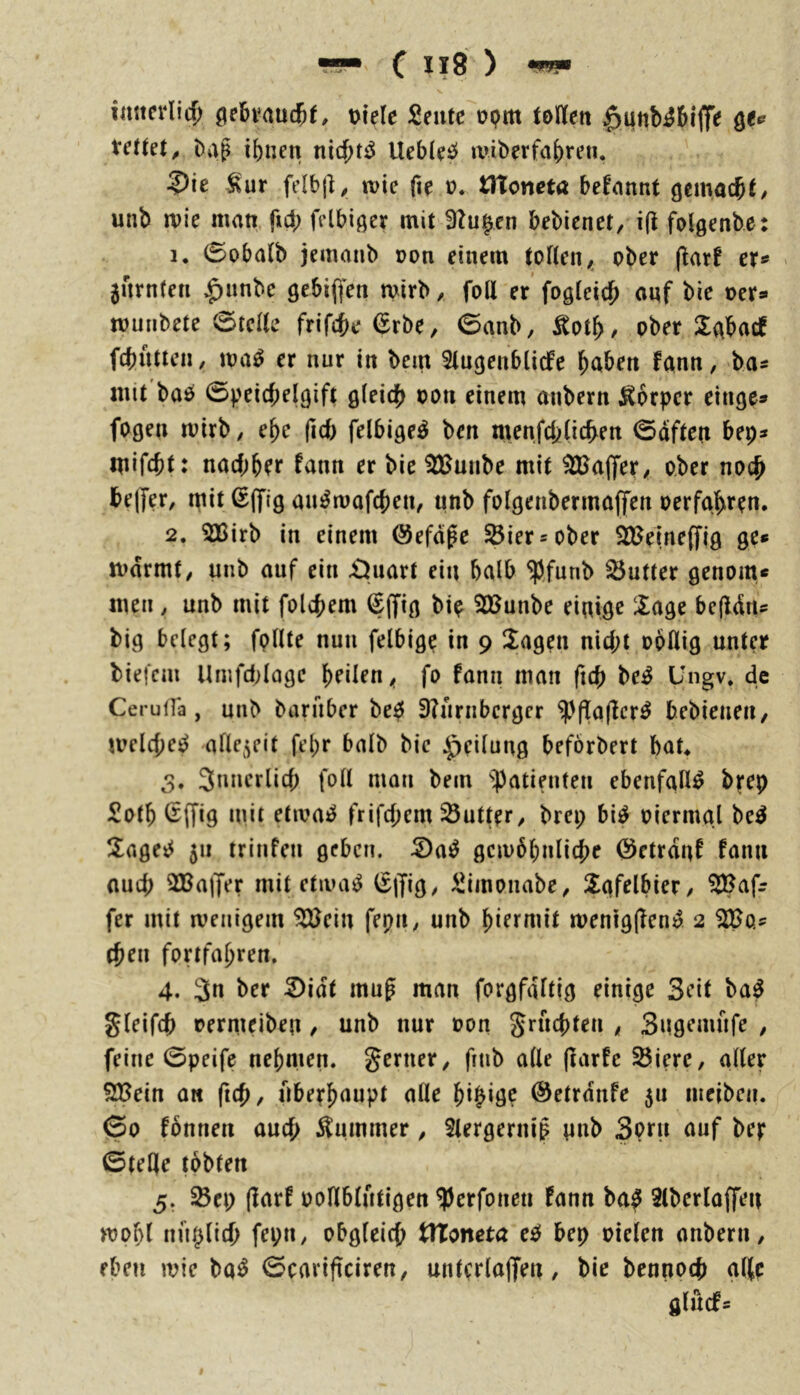 imtfdicf) gebvaud&t, t>ie(e £fittc opm tollen ^unbibiffe tetut, ^ap ibnen Uebl^i:» miberfaf)ren, ?)ie wie fie ü* tltoncta begannt unb wie man ficJ; frlbißev mit 3?u^en bebienet, i(i folgenbe: 1. 0oba(b jemanb üon einem toHen, ober (larf er* jnrnteti ^unbe gebifien wirb, foil er fogleic^ auf bie oer* wmibete 0telle frif({)e (^rbe, 0anb, , ober Sabacf fcbutteii / wa^ er nur in bem Slugenblicfe b^tben fann, ba« mit baö 0pei({)el9ift oon einem anbern Körper eilige» fogen wirb, e^e (id) felbige^ ben menfcblic^ert 0dfteu bep» mifcbt: nacbbfr fann er bie 3Buube mit ^ajfer, ober noc^ be(fer, ipit ^(fig au^wafcben, unb folgenbermaffeii oerfa.bren, 2. 3Birb in einem ©efdpe ^ier»ober S)ftJeine(fjg ge» wdrmf, unb auf ein £Juart ein halb W^nb 55utter genom» men , unb mit folcbem (|(fig bip iißunbe einige läge befidn» big belegt; follte nun felbige in 9 Üageu nid;t ooflig unter biefcm Umfd;lage b^ilen, fo fann man ficb be^ Ungv. de CeruiTa, unb baruber be^ 3?nrnbcrger ^(fqjler^ bebieneii/ welche^ afle5eit fel)r halb bie Teilung beförbert bat> 3. 3nnerlid; foH man bem ^^atiniten ebenfalls brep Sotb liffig uiit etwa^ frifcjiem 23utter, brep bi^ oiermal be^ ilagei^ 511 trinfen geben, ^a^ gcw6bnlicj)e ©ctrduf fann auch 3BajJer mit etwa^ ^iT^Ö/ ^iinonabe, ^Xafelbier, ^afr fer mit wenigem ^ein fepn, unb wenigjlen^ 2 t^en fortfaj)ren. 4. 3n ber 2)idt mug man forgfaltig einige Seit ba^ gleifd) rermeiben, unb nur oon grucbten , Sugemnfe , feine 0peife nehmen, gerner, fnib alle (larfe ^iere, aller SfBein a« fic{), nbe?f)(iupt alle ©etrdnfe 5a iiieibeii. 00 fbnnen aud) Äiumner, 5lergernig pnb Sprn auf ber ©teile tbbten 5. Scp (larf ooHblntigen ^erfoneu fann ba^ Slberloffeit wof)( nnplid) fepn, obgleich tlToncta ee^ bep oielen anbern, eben wie ba^ 0cari(iciren, untcrlaffen, bie bcunocb allr glucf»