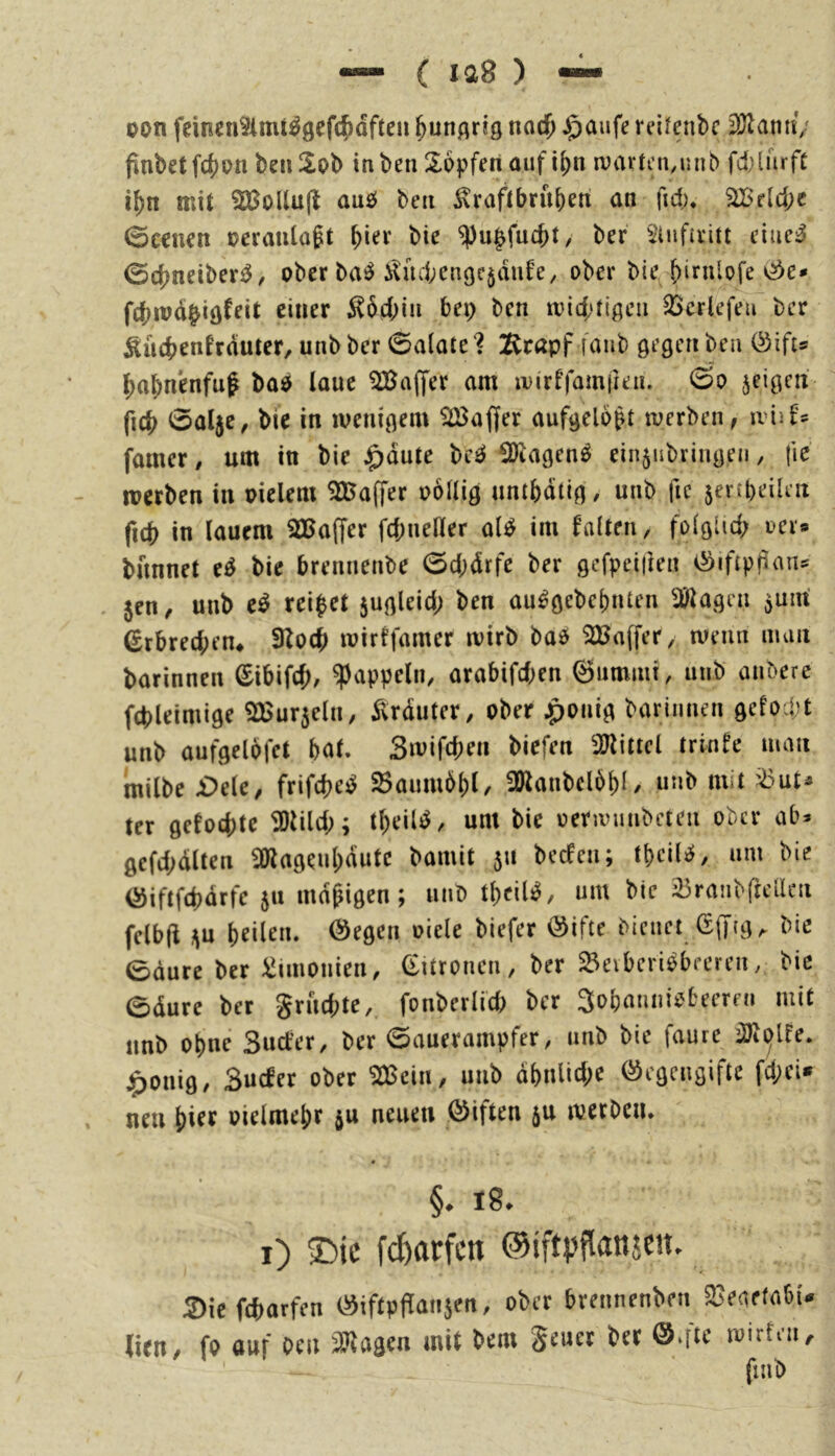 oon feinen9imt^9cfc^dften &unflr!g noc^ §aufe reilenbc 9JlatmV pubetfc^pn beii^pb inben Sopferi auf i^n rvartcn,unb fd)lurfC i^n mit 2Bollu(l auP beii ^raftbru()etx an fid;* 2Beld;c ©eenen veranlagt bi^^‘ ^u^fuebt, ber ^iufteitt eiuc;^ ©ebneiberi^, ober ba^ i^iubengcjaufe, ober bie birnlofe <^e* febmd^iö^^it ^ocbiii bep ben mict'tigeii 33crlefeu ber ^acbenfrduter, unb ber ©alate'? ]Rrapf faub gegen bea Öifts babn'enfuf bao laue Gaffer am mirffamfiein ©o jeigeit ficb ©al5c^ bie in wenigem Gaffer aufgelobt werben, wuU famer, um in bie ^^änu bciJ 2)lagen^ ein5ubringeii, fie werben in oielem SJBaffer oollig umbdtig, unb fic jertbeiletx ficb in lauem SBaffer fcbneller al^ im falten, folglid; uer» bnnnet e^ bie brennenbe ©d;drfe ber gcfpetiien v^iftppans 5en, unb e^ rei$et sugleid; ben au^gebebnten Wlac^m ^nixi ßrbred;en4 9Zocb wirffamer wirb bao 2Ba(fer, wenn num barinnen ©ibifet), Rappeln, arabifd^n ©ummi, unb anbere fcbleimige 2Bur5eln, ilrduter, ober ^onig barinnen gefoept unb aufgelofct bat. Smifepen biefen 2Jlittcl trinfe man milbe £>dc, frifepe^ ^aumbpl, !Hanbcl6l)l, unb mit i^ut^ tcr gefoepte ^lild;; tpeü^, um bie oenvunbeten ober ab* gcfd;dlten ^Olageupautc bamit 511 beefen; tpcile;, um bie iäiftfdjdrfe 511 madigen; iiiib tpcil^, um bie ^ranbffcllcn felbft j\u peilen, ©egen oiele biefer ©ifte bieuct Gffig, bie ©dure ber i^iinonien, (Zitronen, ber S^eiberi^beeren, bie ©dure ber grud;te, fonberlid) ber 3obanniebeerni mit unb opne Suct’er, ber ©auerampfer, unb bie faure ilJiolfe. ^)onig, Suefer ober ^cin, unb dpnlid;e ©egengifte fd;eU neu pier oielmepr ju neuen ©iften ju werben. §. 18. i) ®ic fd)arfcn ©iftpflattjen. 2)ic Warfen ©iftpflanjen, ober brennenben 23eaefabu lien, fo auf oeu 3J^agen mit bem geuer ber ©.ftc wirten.