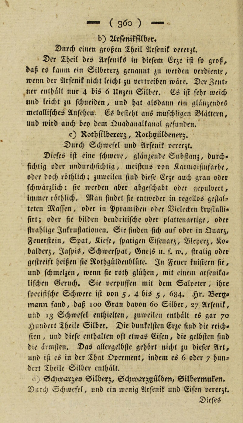 b) 2(rfeni1?fHber* Snrcf» einen großen il^eil 2lrfeni! üerer^f. Ser JX^eil be^ 3lrfenifö in biefem (Erje i(l fo bap e^ faum ein 0i(berer§ genannt ju werben oerbiente/ wenn ber Slrfenif nicht (eicht 5U oertreiben wäre* Ser 3ent» ner enthalt mir 4 bi^ 6 linken 0ilber. i(l febr weich unb (eic()t 5u fchneiben, unb al^bann ein gldnjenbe^ metaKifche^ 5(nfehen. befleht ain^ mufcf)ligen ^(dttern/ unb wirb aaef; bet> bem Suabanalfanal gefunben. c) Hothfi(bcrer5, Kothgu(benet5* • Surch 0c(;wefel unb ^(rfeiiif oererjf* Siefe^ i|l eine fchwere^ gfdnjenbe 0ub(lari5, burch*» ficf;tig ober unburchfidbtig, weijkn^ oon ^armoifinfarbe/ ober hoch rothlicf); 5uweilen finb biefe Srje aud; grau ober fchwdrjliih: fie werben aber abgcfcf;abt ober gepuloert, immer rotblich. 2Wan ftnbet (le entweber in regellos gejlaU teten 2)Za(fen, ober in ^pramiben ober 25ielecten frp|la((is firt; ober fic bilbeu beubriiifche ober p(attenartige, ober (Irahlige 3ufru(lationeu. 0ic finben fich auf ober in JDuarj, geuerjlein, 0pat, ^iefe^ fpatigeu ©ifenarj, ^(eper^, ^0« balber5, 0chwerfpat/ ®nei^ ii. f. w^, firalig ober geflreift heipen (ie 9iothgulbenb(ufe. 3n Seuer fniflern fie^ unb fd;me(5en / wenn fie roth glühen, mit einem arfenifa* lifchen ©eruch* 0ie oerpuffen mit bem 0alpeter, ihre fpecififche 0chwere ifi oon 5 / 4 bi^ 5 , 634^ Berg» mann faub, bap loo ®ran baoon 60 0ilber, 27. Slrfenif^ unb 13 0chwefe( enthielten, juweilen enthalt e^ gar 70 ^^unbert Sheile 0ilber. Sie bunfelften ^r5e (lub bie reich* ficn , unb biefe enthalten oft etwa^ (Eifen, bie gelbjlen fiub bie drmflen. Sa^ aHergelbflc gehört nicht 511 biefer 2lrt, unb i(t in ber Sh^'l Operment, inbem e^ 6 ober 7 hun* bert Xbeile 0ilber cnthdlt. cl) 0d;xt)ar5e0 0tlber5, ^<i)toat^^ülbtn, 0i(bermufett^ Surd; 0d;wefel, unb ein wenig 5lrfenif unb (Eifen oererjt* Siefe^