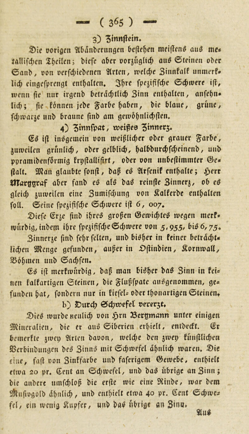 — ( 3^5 ) — 3) S)ie oorigen ^(bdnbcnmgen befielen nteijlen^ au^ me« JAHifd^cn Indien; biefe aber üor5ii9licb ou^ 6tdnen ober 0anb, oon oerfebiebenen 9(rten, meiere Sinnfnlf unmerf* lieb dngefprenöC entbaUen. fpe5iftfcbe ©ebnere ifi, tuenn (le nur irgenb befrdeb^^^^b Sinn enfbnlten, anfebn« lieb; fie fbnnen jebe garbe bciben, bie blaue^ Qxmc, febivarje unb braune fmb am öembbnliebflem 4) ?tnnfpat, weißee 6^ insgemein oon meiflieber ober grauer Jarbe, jmoeilen grnnlieb/ ober gelblich< b^lbburcbfcbeinenb, unb ppramibenformig frpflalliftrt, ober oon unbe(limm(er @e« jialt. SWan glaubte fon(l, baf e^ Slrfenif entbalte; $err UTarggraf aber fanb e^ oB ba^ rein(?e Sinnerj/ ob e^ gleich jutoeilen eine Sumifebung oon ^alferbc enthalten foll. ©eine fpc5ifirebe ©ebtocre x\l 6, 007* :2)iefe Sr^e finb ibre^ großen ©etoiebte^ wegen merf« tourbigdnbem ihre fpe5i(lfebe©cbwere oon 3,955* bi^6,75* Sinnerje fmb febr feiten, unb bisher in feiner betrdebt« lieben iölenge gefunben, au^er in £)(linbien, Äorntoall^ Bobinen unb ©aebfen^ i(l merfwurbig/ bap man bii^ber ba^ Sinn in fei« nen falfartigen ©feinen, bie glugfpate ausgenommen, ge^ funben bat, fonbern nur in fiefeU ober tbonartigen ©teinent b) IDurcb ©cbtoefel vevev^u :^ieS würbe neulieb oon $rn Bergmann unter einigen !9lincralien, bie er auS ©iberien erhielt, entbeeft. dv beinerfte ^wep 5lrten baoon, welche ben 5wep furifHicben fBerbinbungen beS SinnS mit ©cbwcfel dbnlicb waren* ^ic eine, fa(l oon Sinffarbe unb faferigem Gewebe, cntbielt etwa 20 pr* €ent an ©cbwefel, unb baS übrige an Sinn; bie anberc nmfeblop bie erfle wie eine 9tinbe, war bem SÖlufiogolb dbnlicb, unb enthielt etwa 40 pr* €ent ©ebwe^ fei/ ein wenig Snpfer/ unb baS nbvige an Sinai