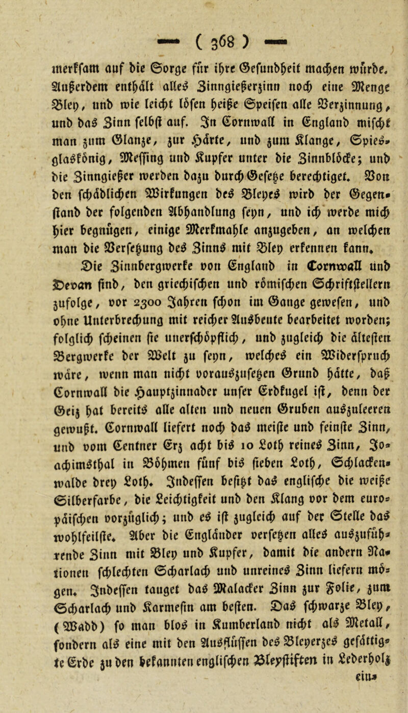 incrffam auf bie ©orge für t^rc (Sefunbbeit machen würbe. Slugerbcm entbaU aKei^ Sinnategerjinn no(^ eine üJlenge unb wie Ux6)t (bfen betpc ©peifcn aße SJerjinnung^ unb ba^ 3*nn felbß auf. 3« Cornroaß in ©nglanb mifcbt man 5um ©lanje, jur :^drte, unb 5um Klange ^ ©pie&» ßla^fbnig/ 3Reffing unb Tupfer utUer bie SinnblbdPe; unb bic Sinngie^cr werben bajn burcb©efe|e bereebtigef. 58on ben febdbiitben ^irfungen be^ 53Iepe^ wirb ber ©egen* ßanb ber folgenben 5(bbanb(ung fepn, unb icb werbe mi<b hier begnügen, einige 3Jlerfmabic anjugeben, an welchen man bie ^ßerfe^ung beö 3inn^ mi( §5lep erfennen fann* :2)ie 3iunbergwerfc non ©nglanb in CorntraH unb 5)et>an (inb, ben griechifchm unb römifthen ©chriftjlenern jufolge, por 2300 Sahf^a fchon im ©ange gewefen, unb ebne Unterbrechung mit reicher 5lu^beute bearbeitet worben; folglich fch^inen fte unerfchbpflich / unb 5ugleich bic dltcficn ^ergwerfe ber 23elt jn fepn, welche^ ein 3fBiberfpruch wäre, wenn man nicht oorau^jufejen ©runb hatte, bag ©ornwall bic j^aupt5innaber unfer ©rbfugel i(l, benn ber ©eij h<tt bereitet aße alten unb neuen ©ruben au^5uleeren gewußt, ©ornwall liefert noch ba^ mei(lc unb fein(le 3inn, unb Pom ©entner ©r5 acht bi^ 10 :2oth reinem 3iun, 3o* üchim^thal in Böhmen fünf bi^ fieben 5oth/ 0chlacfen* walbc brep 2oth» 3»be(fen befi^t ba^ englifchc bie weife ©ilberfarbe, bie Seichtigfeit unb ben ^^lang por bem euro* pdifchen porjüglich; unb e^ ifl juglcich auf ber 0teße ba^ wohlfeilßf* 5lber bie ©ngldnber perfe|en allcif au^jufüh* tenbe 3inn mit SBlep unb Tupfer, bamit bie anbern 3Ta* tionen fchlrchten ©charlach unb unreine^ 3inn liefern mbs gen* Snbeffen tauget ba^ SÄalacfer 3inn 5«^ %olk, 5um ©charlach unb ^armefm am be(ten. fchwarje 23lep, (^abb) fo man blo^ in Äumberlanb nicht al^ 3)letaß, fonbern al^ eine mit ben Stu^flüffen be^ ^leperjc^ gefdttig* te©rbe juben hefanntenenglifchp« Äteyjfiften in ^^eberholi