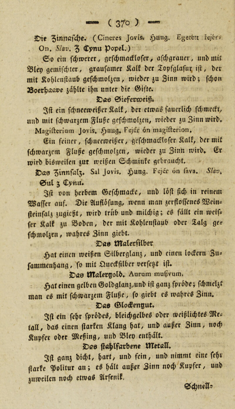 2Dte (Cineres Jovisw ^pang. Egetfett Jejef> On. Slav, 3 Cynu Popel»)' ©0 ein fc^werer, afd;0rauer, unbmif gemtfc&ter, groufamer ^all ber 2:opf9(afur. ifl, ber mit S^o[)lea(lau5 öefcbmo(5en, mieber 5a Sinn mirb; f4)on Äoet^aßpe jd^lte i^n unter bic @ifte. 5)ö0 0tefctcoci^^ 3(i ein f(^neemeiger ^alf, ber etma^ fauerlicfe fefemeefr, aiib mit fcba>ar5em glufc gefd^moljcn, mieber jaSinnmirb* Magifteriuin Jovis, v^nag^ Fejer 6n magifterion, ^iii feiner, febneemeifer, gefchmacflofer Stalf, ber mit febmarjem Slufc gefcbmoljcn/ tvieber 5a Sinn rnirb» ^r mitb bi^meitea jur meinen ©cbminfe gebraucht. ^a9 5innrßl5* Sal Jovis, »^ung. Feja' 6n fava, Slav, 0ul 5 Cynu* 3(1 oon b^rbem ©efebmaefe, unb (6(1 ficb in reinem Gaffer auf. 2luf(6fung, menn man jerfloffene^ 5Beia*= (leinfali jagiegt, mirb trab unb milchig; fdUt ein iveif^ fer Äalf 5a ^oben, ber mit i^oblenftaub ober Saig ger fcbmol^ea, mabrci^ Sinn giebt. ? ^ae tttalerfilbec j^at einen meinen ©ilberglan^, unb einen locfern Sa^« fammenbang, fo mit £laecffilber oerfe^t i(l* jDöa ntalectjolb^ Aurum mu0vum* ^at einen gelben ©olbglan^rnnb i|l ganj fprobe; fcbmeljf man e^ mit febmarsem glufe, fo giebt e^ wahret Sinn. JDaa (BlodCengut# 3(l‘dn febr fprobe^, bleicbgelbe^ ober wei^licbte^ ^es taU/ baö einen (larlea i^lang bnl/ nnb auf er Sinn, noch Äupfev ober SJlefing, unb $5leo entbdlt. 3Du8 flablfurbene tlTetaH. 3(1 ganj biebt, iavt, unb fein, unb nimmt eine febr fiarfc ipolitur an; e^ b<5lt aufer Sinn notb'Äapfer, unb tumeilen noeb etiva^ Slrfenif» 0d;nett5