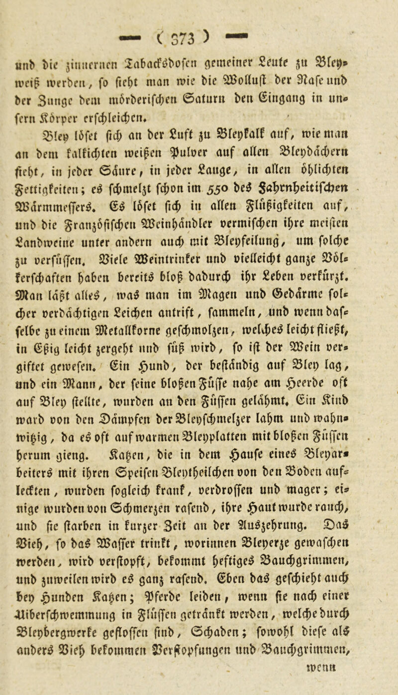 «n^ Ik zinnernen 2a6acfi?bofcn (gemeiner Seute 33(^9* ivcig werben, fo ficbt man wie bie 3Bo((u(l bei* Slarcunb ber Smiöc bem morberifeben ©aturu ben ^inömig in un<» fern i^örper crfcbleicbcn* 25Ien I6fet ficf; an ber 2nft ju Sfepfalf auf, wie man an bem faU'i(f;ten weifen ^uloer auf afleti 35lepbdcbeni ftebf, in jeber ©dure, in jeber ^auge, in allen oblicbten geüiafeiten; e^ fcbmeljt fd;on im 530 M Sa>drmmefTer^. lofet fi(^ in aflen glitfigfeiten auf, unb bie granjofifcbeu 3Bein()dnbler oermifeben ihre meifien Sanbweine unter anbern auch mit ^fepfeiluno, um folcbc ju uerfnffen, 33ie(e 2Beintriiifer unb nielleicbt öanje 236(s ferfebaften haben bereite blof baburdf tfr £eben oerfurjf. 9Äan Idft alle^, wa5 man im iölagen unb ©ebdrme fol* cber oerbdebtigen Reichen antrift, fammeln, unb wennbafc felbc ju einem iD^etaHfornc öefcbmoljen, welibe^ leicbtflieff^ in €fig leiebt ^ergebt unb füf wirb, fo i(l ber 3Bein oer» öiftet öewefen* (Sin J^unb, ber befldnbiö auf ^(ep la^, unb ein 39lami, ber feine blofengüflfe nabe am ^eerbe oft auf ^lep (lellte, würben an ben guffen örldbmt* 6in ^inb warb oon ben 5)dmpfen ber ^lepfcbmeljer labm unb wabn» wi^ig, ba e^oft auf warmen ^lepplatten mit blofen guffen berum Jlat^en, bie in bem ^aufe eine^ 95lepar* beiter^ mit ihren ©peifen Sleptbeilcben oon ben23oben auf? lecften, würben fogleicb franf, oerbroffen unb mager; cU uige wurbenoon ©cbmer^en rafenb, ihre ^aut würbe rancb/ unb fic (Farben in furjer Seit an ber Slu^jebrung. ©a^ 33ieb, fo ba^ 3Saffer trinft, worinnen ^leperje gewafcbeit werben^ wirb oerjlopft, befommt 35audbgrimmen, unb juweilenwirb e^ ganj rafenb. €ben ba^ gefebiebt auc{j bep ^unben ^a|en; ^ferbe leiben f wenn (re nach einer Aliberfcbwemmung in gluffen getrdnft werben, welcheburdb 25lepbergwcrfe gefloffeu fiub, ©ebaben; fowobl biefe al^ anber^ 58ieb befommen 23er(^opfungen unb ^auebgvimmen, wen«