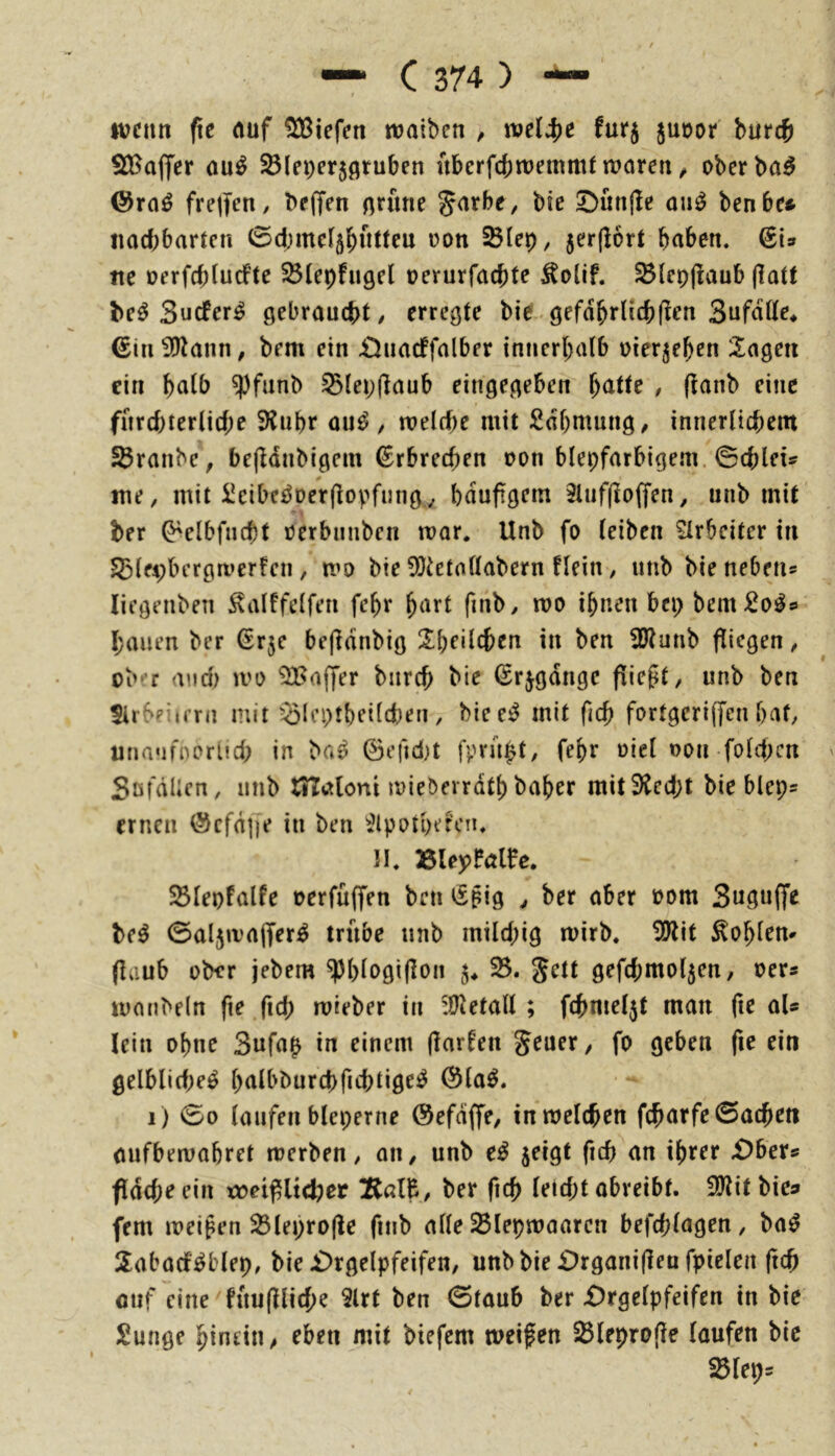 wenn fic (Ulf liefen «jaiben , ml^e furj juüor burcfi S)fBa(yer ou^ ^leperjfltuben «berfebwemmt waren ^ oberba^ ©rnö frejfen, bejfen nnme Jarbe, bic 5bnn|!e on^ benbe* iiad)bartcn 0d;me4b»tteu t)on 5er(lort haben. (iU tte DerfcbludPte ^(epfngel oerurfaebte ^{cpjlaub (latt be^ Suefer^ gebraucht/ erregte bie.gefdbrlicb(!en Sufnße* €in 3)tann, bem ein £)iiacffalber innerhalb üierjehen 2agen ein b^i^b $fiinb ^lepflaub eingegeben h^ttfe , (lanb eine fnrd)terlid;e 9inhr ou^ , weld)e mit Sdhmung/ innerlichem SÖranbe, bejldnbigem Erbrechen non blepfarbigem. ©cblets me, mit üeibei^Der|lovfnng,, bduftgem 2luf(io(fen, unb mit ber O^elbfncht eerbnnben war. Unb fo leiben Arbeiter in 53lei;bergwerfen, wo bie 5?tetallabern flein, unb bie nebetis liegenben ^alffelfen fehr h^'^’t fmb, wo ihnen bep bem £0^9 hauen ber ßrje befldnbig Z\)eii(i)en in ben 33ianb fliegen, ober and) wo ^Baffer bnreb bie (Srjgdnge fließt, unb ben $irbpiimi mit '^Icptheild)en , biee^ mit ficb fortgeriffen hat, unanfnorlid; in ba^ ©efidjt fpru^t, fehr oiel oon fold)cn Söfdlicn, unb tSTatoni wieöerrdth baher mit3icd;t bie blep= erneu @cfd]|e in ben ^^Ipotpefcn, II. »leyPölfe. SBlepfalfe oerfüffen ben ^ßig , ber aber oom Susnffe be^ ©aljwajfer^ trübe nnb mild;ig wirb. 5}Ut hohlem (!aub ober jebem ^l)lt>gi(lon 5^ 33. Jett gefd;mol5cn, oer« wnnbeln fte fich wieber in :UJetall ; fchmel5t man fie aU lein ohne 3nfap in einem (larfen Jener, fo geben fie ein gelblid)eö halbburchfichtige^ ©la^. i ) 00 laufen bleperne ©efdffe, in welchen fcharfe 0achen öufbewabret werben, 011, unb jeigt fich an ihrer £)bers fldcheein x»et^ltcber !Rßl&, ber fich leid;t obreibt. 5lliit bie» fern weiten 33lepro|ie finb alle 25Iepwaaren befchlagen, ba^ 2:abacf^blep, bie £)rgelpfeifen, unbbie £)rgani(leu fpielen (ich oiif eine füujUiche 2lrt ben 0taub ber £)rgelpfeifen in bie Sunge hinein, eben mit biefem weifen SBleprofie laufen bic ^leps