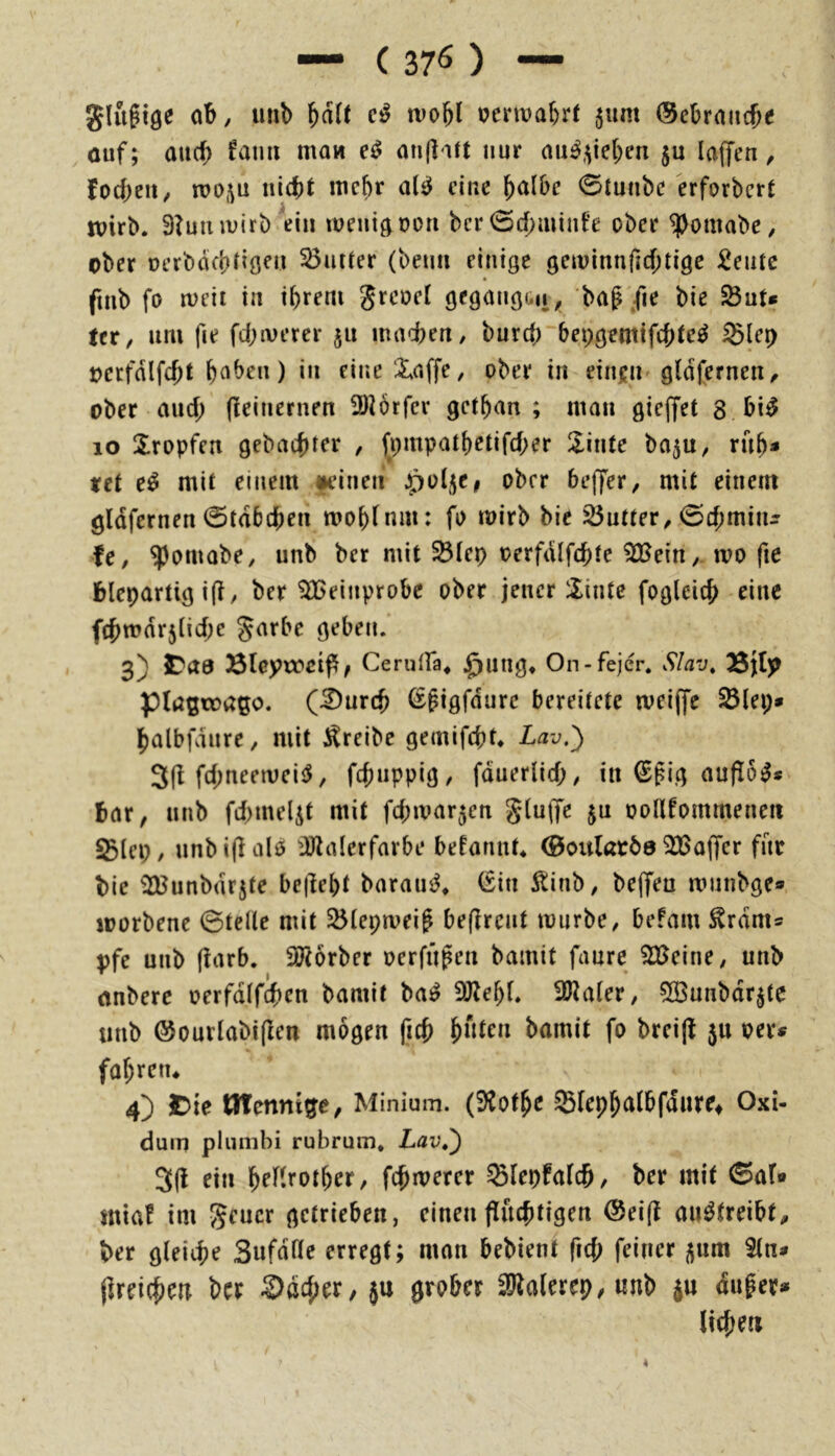 — ( 37^ ) — glu^tge ab, unb wobl oerwabrt 511m (Sebrnucbe cuf; au(b mow an(litt nur au^,^e(;en ju lajfen, focbeii^ rco^u nicht wehr al^ eine ^alhc 0tunbe erforbert wirb. 9?uiuvirb'ein weni^oon ber 0cf)mint'e ober ^omabe, ober oerböcbtiöeu S5ntrer (beim einige gewinnfid;tige :2entc fmb fo weil in ihrem greoel gegangüii^ bag/le bie SÖut« fer, um fie fehlerer 511 madbeu/ burd; bepgemifchte^ Slep oerfdlfcht ) i” Xaffe, ober in einjn gldjernen^ ober auch (ieinernen 5)i6rfer gethan ; man gieffet 8 bi^ 10 tropfen gebuchter , fpmpathetifcher !linte ba^u, ruh» xet e^ mit einem mucn ^ol^e, ober beffer, mit einem gldfernen @tdb(hen wohtnm: fo wirb bie iÖutter^ 0chmiiu fe, ^omobe, unb ber mit ^tep oerfdlfchte 92^ein,- wo fte blepartig ifi, ber 9ECeinprobc ober jener 5iinte fogleich eine fchwdrjiiche Jarbe geben. 3) IDaa 53leynx'cip, Cerutra* §nng, On-fejer. Slav, Sjljp piußtoago. (^urch ßpigfdurc bereitete weiffe ^lei;» halbfviure, mit treibe gemifebt. Lav.^ 3(1 fchtieeweicJ, fchuppig, fduerlich, in €pig auflo^* bar, unb fchmelit mit fchwarjen g(u(fe ju ootlfommenen ^tep/ unbiflalö üJlalerfarbe befannt* ©oitlarös ^üßoffer für bie ^unbdrjte bejleht baraus^* (Sin 5tinb, bejfeu wiinbge* worbene ©teile mit 25lepweig beflrent würbe, befmu ^rdnis Vfe unb (iarb. 9J?6rber oerfügen bamit faure 935eine, unb anberc oerfdlfchen bamit ba^ 9Jtehf. Sö^aler, 5ö3unbdr$te unb @ourlabi(Ien mögen fich htiteu hamit fo brei(t 5U oevi? fohretu 4) Jtie Minium. (91ofhe Slephtttbfdnref Oxi- dum plunibi rubrum, Lav,') 3(1 ein heflrother, fchwerer ^lepfolch/ ber mit ©af» miaf im geuer getrieben, einen|luchtigen ®ei(l au^treibt, ber gleiche Sufdße erregt; man bebient fiel; feiner ^um $ln« jlreichen ber ®dcher, ju grober 3^alerep,unb ju duger» liehen