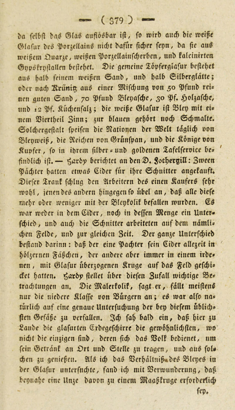 felbjl oiiflö^bnr i(l, fo ttJtrb and) bie ttjcifc (^Infur M ^1)or5eaain^ nid't bafiir fuber fepn, ba fte ou^ weigern ^Juflr^e, weigen ^orjertoinfeberben, unb faldnirteti @pp£^fTi;j1alIen befiehlt. ßemeinc 26pfer0iafur bejlebct feinem tveigeii 0anb, unb halb ©ilber^^ldtte; ober nad; 2trunt^ au^ einer 3}^ifcbung oon 50 ^funb rei* nen guten 0anb, 70 ^funb SBIepnfcb?/ 3^ unb 12 Äncbenfaf5; bie weige @lafur i(l ^lep mit ei® tiem 23iert()eil Sinn; ^ur binnen gebart tiocb 0(bma(te. 0oIcberge(tnlt fpeifen bie 3?ationen ber 2Belt tdgltcb non 5Bleptveig/ bie Speichen oon (55rnnfpnn^ unb bie Könige oon Tupfer, fo in ihrem fdbetsunb golbenen ^lafelferpice be? finblicb i(I.— berichtet onben^* Sot|)ergtE: Sween ^dd;ter bitten etwaig €iber für ihre 0cbnitter nngefauft^ 5)iefer !lronf feblug ben ^trbeitern be^ einen ^oufer^ febe !Pobi/ jenen beö nnbern hingegen fo nbel an^ bag aWe biefe niebr ober a^eniger mit ber ^lepfolif befaÜen würben. 6^ war Weber in bem^iber, noch in bejfen 3Wenge ein Untere febieb / unb and; bie 0cbnifter arbeiteten mif bem ndmli» eben gelbe, unb jur gleidjen Seit. Ser ganje Unterfebieb bejlanb barinn : bag ber eine ^achter fein €iber allezeit in bol5ernen gdgeben, ber anberc aber immer in einem irbe» nen , mit @lafur überzogenen ^ruge auf ba^ gelb gefebi» efet bntfen^ fieHet über biefen Snfall wichtige 25ef traebtungen an. Sie 9)?alerfolif, fagt^er^ fdllt meifien^ nur bie niebere klaffe oon Burgern an; e^ war alfo na» türlicb auf eine genaue Unterfuebung ber bep biefem üblich» flen ©efdge ju perfallen. 3^ fnb ^nlb ein, bag hier 5U i^anbe bie glafurten (Erbegefcgirre bie gew§bnlicb(len, wo’ nid)t bie einzigen finb, beren freb ba^ S5ol! bebienet, um fein @ctrdnf an Srt unb 0teHe zu tragen, unb aii^ foU- cben zu geniegen. 2(1^ ich ba^ 23erbdltncg^be^ 33lepe^ in ber (Slafur unterfnebte, fanb ich mit SSerwunberung, bag bepnabe eine Unze baoon z» einem SKaogfruge erforberlich fep^