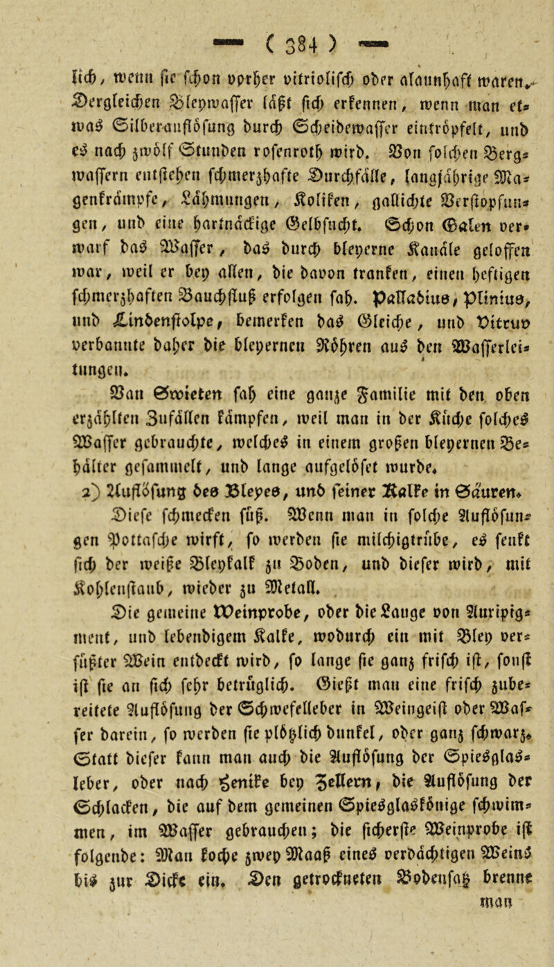 Icc6/ wcmi fic fJ;on Dprl^er pltrionf(() ober araun^oft tvavcn^ ^ergrei(f;en 5)(cpn)affer ftd) erfennen, wenn man eU ©ilber^iifI6funö burcb ©d)eibewa(fcr eintrbpfelt, unb nad) jwolf 0tunben rofcnrotF) wirb. 2>on foli^en ^erg* walfern entfte^en fcf;mer5()afte ^urc^fcFUe, (anafdf;r{ge !lRa- öenfrdmpfc^ Sd&mungen, 5to(ifen, naQicbte 23er(loprun« gen, unb eine ^artnddige @elbfni$t. 0cf;on (Balm Der» warf ba^ ^ajfer, ba^ barcb bleperne handle gdojfeit war, weil er bei; allen, bie bauon tranfen, einen beftigen fcbmerjhaflen ^aucbflug erfolgen fa&. PaHabiue/ pUntud, unb ^Inbenfiiolpe; bemerfen ba^ ©leiere, unb X)tteux> Derbonnte bal;er bie bleperneu Ebbten au^ ben 2Ua|ferlet* tiingen* 2}an 0wieten fab eine gan^e gamilie mit ben oben erjdbllen Sufdflen fdmpfen, weil man in ber ^ud;e fold;e^ SBaffer gebrauchte, welche^ in einem großen blepmien^es bdlter gefammelt, unb lange aufgelbfet wurbe^ 2) 2(uflbfung bee Blepea, unb feiner ]RalFe tn 0auren^ ^iefe fehmeefen füp. 5Cßenn man in fol(f;e 5lufl6fun3^ gen ^ottafd;e wirft, fo werben fie milchigtrnbe, e^ fenft fid; ber weife ^lepfalF 511 ^oben, unb biefer wirb, mit 5tol)lcnflanb, wieber 5U 2)letall* 2)ie gemeine tPeinprobe, ober bie Sauge Don Slnriptg« ment, unb lebenbigem ^alfe, woburch ein mit S3lep Der« fafter SiBein entbeeft wirb, fo lange fie gan^ frifch ifl, fon(f i(t fie an fid; betruglich. öieft man eine frifch 5ube« reitete 9lufl6fung ber ©chwefelleber in ^eingeifl ober ^af» fer barein, fo werben fie plb^lich bunfel, ober ganj fd;war5* 0tatt biefer fann man aud; bie 3lu(T6fung ber 0pie^gla^« (eher, ober nach ’^eniFe bep bie 3luflofung ber 0d;lacfen, bie auf bem gemeinen 0pie^g(a^l6nige fchwim« men, im 3Ha|fer gebrauchen; bie ficherfle ^Beinprobe i(t folgenbe: 3)tan foche 5wep9)laaf cine^ oerbdchtigen 3Beint5 M 5ur ^iefe ein, S>cn getroefneten Sobenfa^ brenne man