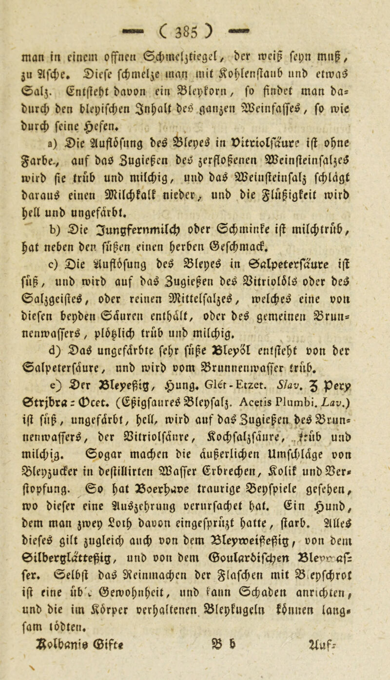 man tn einem offnen 04)mel3tic3e[, ber rrcig fei;n mn^, 5u 5lf4)c. ^iefe f(tmel5e inan mi( ^oi;(en(Iaii6 unb etma^ 0al5. ßnJ(]e()t baoon ein ^(epforn, fo ftnbet man ba* biird; ben blepifc{)en 3nf)oU ^^nrijen ilBeinfajfe^, fo mie burc{) feine ^efen^ a) ^Ic Siuflöfang be^ Öiepe^ in X)ltnotfaute i(l o^nc garbe./ auf baö Sugiepen be^ 5erflofenen SHcinfleinfalje^ mirb (le (riib unb milchig, unb ba^ SBeinfleinfalj fchldgt barau^ einen SRilthfalf nieber, unb bie glü^igfeil mirb hell unb ungefärbt. b) ^ie ober 0chminFe i(l milchtrub, hat neben ben fügen einen herben ©efchmadP. c) £)ie ^lupbfung be^ ^lepe^ in 0alpeterfaure i|1 fug, unb mirb auf boi^ Sugiegen be^ S3itriol6l^ ober be^ 0al5gei(]eö, ober reinen SÖtittelfa^e^, melihe^ eine oou biefen bepben 0duren entbdlf, ober be^ gemeinen ^run® nenmajferö, plo^lich trüb unb milchig. d) :^a^ ungefärbte fehr füge Ißleyol entfTeht oon ber 0alpeterfdure, unb mirb oom ^runnenmaffer trüb. e) 5)er 35teyegt5/ $ung. Gler-Etzet. Slav, 5 0trjbra r (Dcet. (Sgigfaure^^lepfalj. Acetis Pliimbi, Lav.) i(l füg, ungefärbt, \)clU mirb auf ba^Sugiegen be^^run* nenmaffer^, ber 23itriolfdnre, ^ochfal^fdnre, ..^rüb unb milchig. 0ogar machen bie dugerlichen Umfthldge oon S^lepjucfer in befliflirten ^Baffer Erbrechen, ^olif unbSBer» ftopfung. 00 h^t 36oerhaoe traurige 35epfpiele gefehen, n?o biefer eine SUi^jehrung oerurfachet hat. €in ^unb, bem man jmep ^oih baoon eingefprü^t hotte, flarb. SlÜe^ biefe^ gilt zugleich auch oon bem Bleptoetffeptg, oon beiu 0ilberglatteßig, unb oon bem ©oularöifchen fer. 0elb|l ba^ S^einmachen ber glafchen mit ^lepfchrot i(f eine üb'c ©emohuheit, unb iaun 0chaben annchten^ unb bie im Körper oerhaltenen 25lepfugeln fhnnen lang* fam tobten. Bolbanio 0tfte 58 b ^uf--
