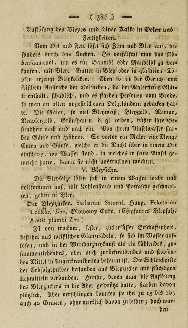 Huflofung bed ^ieyce un6 feinet in ®elm und '' Settig^ettett^ $8om £)ci imb gett löfct fic^ Sinn unb ^(ep ouf> be*« foiiber^ bnrcf; ba^ Svocbeti. ©o t>erfdlfd)t man bo^ Siü* bcnfaamcnol/ um für 23aumöl obVr 2)Janbel6l ju ner» faufeii/ mif S5(ep, Butter in 35lep ober in ölafnrfcn Zh pfcit ericußt ^(epfoHfen. ^ben fo i(l bei* ®ernc{) oon. fvifebem Slnfiricbe ber £)e(farben, bn ber 2)la(erf!rn{g'@ldtÄ tc entbdit, fc^dblid;, unb ee^ fiavben ^erfoiien oom ^robe^ fo man an alten aii(3c(lvirf;cnen ibelgcldnbern gebaefen te. 5bie illZaler, fo oiel ^lepmeiß, Stepgelb ^ iU^enige/ f)?eaptcrgelb, (^rnnfpan n. b. gl. reiben, bn^en if;re @e* funbbeit naef) unb nad; ein. 23on i^rem ^infelma|Ter (lars ben (Sdnfc unb .i^ft^ner. 0o oerlor ein SO^aler cine1!J?enge Guten unb ©dnfe, melc^e er bie 9?acbt über in einem £)rt einfd;lop, loo “jlGaffer (lanb, in meld;e!^ er feine ^infel ge:? n>eid;t ^atie, bamit fie nicht aii^trocfnen mochten* V. Bleyfßlje* :2)ic Slepfafje lofen fich in einem 9CBa(fer leicht unb oonfommeii auf, mit ^ohlenflaiib unb ^ottafd;e gefchmoU jeit, geben fie Slep* ^er Äle^JJudPet» Saclmrum Snrurni, .^ung* Fekete 6u Czuklr. SIat\ (Dlotoonop Cufr* (ßpigfaure^ Slepfalj* Acetis plumbi Lav,^ 3(^ oon troefner, fefler, jueferfuffer Sefchaffenheit, beflehet ou^ meiglichcnölanjnabeln, fo fid; im ^a^ajfer auf* lofen, unb in ber ^Bimbar^nepfunll al^ ein fnhlenbe^, fammenjiehenbe^, aber auef) juriicftreibenbe^ unb f?opfen= M 5DUttel in 9lugenfranfheit^n befannt i(l. .^ie0chleichgifte ber Grbfolgepuloer beftanben amJ Slepjucfer mit jTuchtigen 5lepmitteln oerbunben. j^unbe, benen man bie Stuflofung be^ Slepiucferö in bie 5lber gefp>u^t hatte, (iarben baoon ploplich. 5lber oerfd;lingen fonnten fie ihn ju 15 bi^ 20, auch 40 öranen, ohne merklich baoon ju leiben; bochmiir^