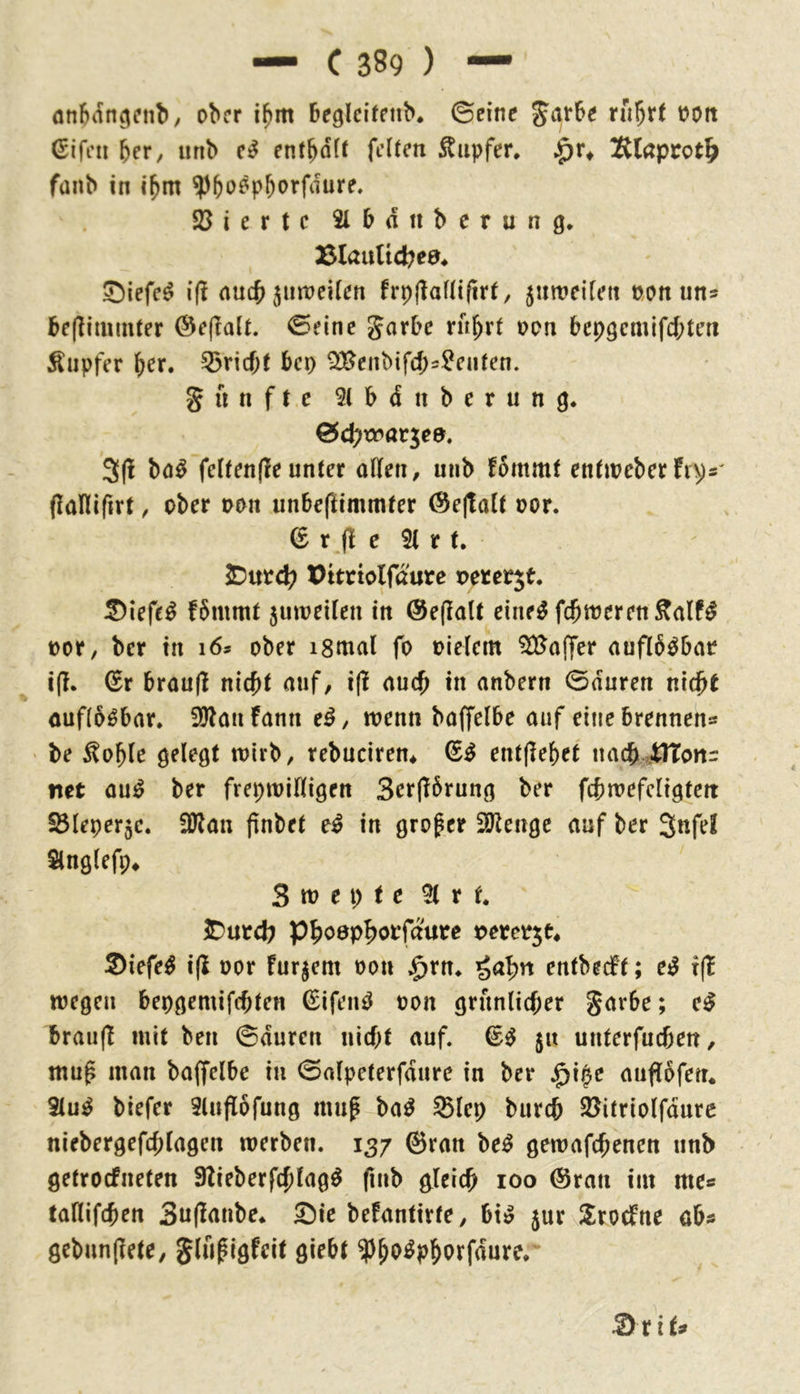 onfKin^enb, ober i^m begleifnib* ©eine Jarbe ru^rt oort ßifon brr, unb en^bö^^ feften Tupfer, K(apcot^> fanb in ibm ?)boöpborfdure. Sßiertc Slbdnbcrung* BlauUc^ea* Siefe^ i(! auc^ jiiweiten frpjlaüifirt, jiimdfett oon uns be(Iimmfer ©eine Jarbc ru^rt oon bepgemifebten Äupfer brr. 55ricf;( bep Qü^cnbifd>^cufen. g u n f t c 5( b d n b e r u n g. ©cbitrarjea. 3(1 bö^ fc(ten(le unter alten, unb fommf entweberfips' (lalllfirt, ober oon unbeftimmter @e(ta(t oor. (£ r fl e 21 r t. 2Dutc^ Pttrtolfdurc peter^t. ^iefe^ fbmmt juireiten in @e(lalt eine^ fcbweren^alf^ oor, ber in i6s ober ismal fo oietem 2D5affer aufKb^bar i(l. ^r brau(l nicht auf, i(l auch in anbern ©duren nicht auflösbar. SÖlaufann e^, wenn baffelbe auf eine brennen^ be ^oble gelegt wirb, rebuciren* (E^ ent(lebet uach^41Tott:: net au^ ber frepwiltigen 3er(l6rung ber fcbwefcligten S3Ieper5c. iDlan (inbet e^ in großer 2Jleuge auf ber 3nfel Slnglefp* Swepte 2(rf. J)urcb Phoephorfdure oercojt^ ®iefe^ i(l oor furjem oon $rn. enfbeebt; e^ t(b wegen bepgemifchten ^iftui^ oon grünlicher garbe; e^ braiijl mit beu ©duren nicht auf. 51t unterfuchen, mu^ man baffelbe in ©alpeterfdure in ber auflbfen* 2(u^ biefer 2lufl6fung mug ba^ 95lep burch Söitriolfdure niebergefchlagen werben. 137 ©ran be^ gewafchenen unb getroefneten 9lieberfchlag^ fiub gleich 100 ©ran im mes taflifchen 3u(lanbe. Sie befantirte, bt» jur S^roebne ab« gebunjlete, glii^igfeit giebt ^h^^P&orfdure. 3rits