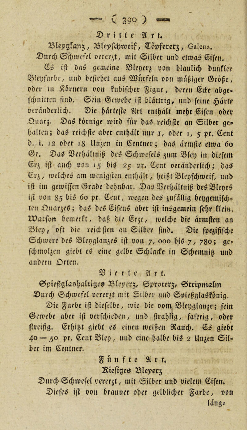 dritte 51 r !♦ BlejP5ran5, Bteyfc^cocif, Copfem^, Galena. ^urd) 0c()n?cfel iH’rer^t, mit 0ü5er mit) ctma^ ^ifen. Qv i(l öcmcinc ^(eper§ üdii bläulich bunfier ^(i’pfarbe, unb 6c|lc&ct aii^ Würfeln tjoti mdgifler @r6gt‘, ober in Körnern üoii fiibifcber S’iQ^v, bereit (Scfe abge^ fd;niiren fitib. 0ein i^emebc i|1 blättrig^ nnb feine .^drfe üerdnberlid)* 2)ie ^drtefte 5(rt enthalt mehr ©ifen ober £5uor5. Pornige mirb fnr ba^ reicbfle on 0i(ber ge* halten; ba^ reid;(le aber enthalt nur i, ober 1, 5 pr. €cnt b. i. 12 ober is Un5en in (Zentner; baiJ drmfie etma 60 ©r* 2)a^ S^erbdlmi^ be^ Gcbtvefelj^ ,^um ^(ep in bieferti (rrj i(l auch üon 15 bi^ 25 pr^ Gent oerdnberlid;; ba0 Grj, meld)c» am menigitcn nitbdlt, l;eipt 23Iepfd)meif, nnb i|i im gemiffen (^rabe bebnbar. ^^crbdltnif be^^lepc^ ijl oon S5 bii) 60 pr Gent, ivegen hc6 jufdllig bepgemifd;? teil üJuar^eö; ba^ be^ Gifen^ aber i(? insgemein fe^r Plein. XPatfort bemevPr, ba§ bie Gr^c, meiere bie drm(!en an ^lep, oft bie reid;ften an Gilber finb, ^ie fpejiftfdic Gcbmcre be^ Sölepglmijej^ ifl oon 7, 000 h\ß y, 780; gc^ fcbmol3en gieht ei^ eine gelbe Gcblacfe in Gcbemni^ uiib onbern Orten. 25 i e r t e 51 r t. Gpie^ßlao^altigca Blcpcr^, Gproter^, Gtripmalm 2)urd; Gd;mefel oerer^t mit Silber unb Gpie^gfa^Pbnig. G)ie garbe i(l biefelbe, tvie bie 00m ^lepglan^e; .fein (Seioebe aber i(l oerfdjicben, nnb firabltg, faferig, ober (ireijig. Greift giebt e:2f einen meinen S^aud;. G^ giebt 40 — 50 pr. Gent ^lep, unb eine ^<\lbc bi^ 2 Unjen Gil* ber im Gentner. g u it f t c 31 r U !Rtcfigea ^ureb Gd;tvefel oerer5t, mit Silber unb oielem Gifen. G)iefe^ i(P oon brauner ober gelblicher garbe, oon lang*