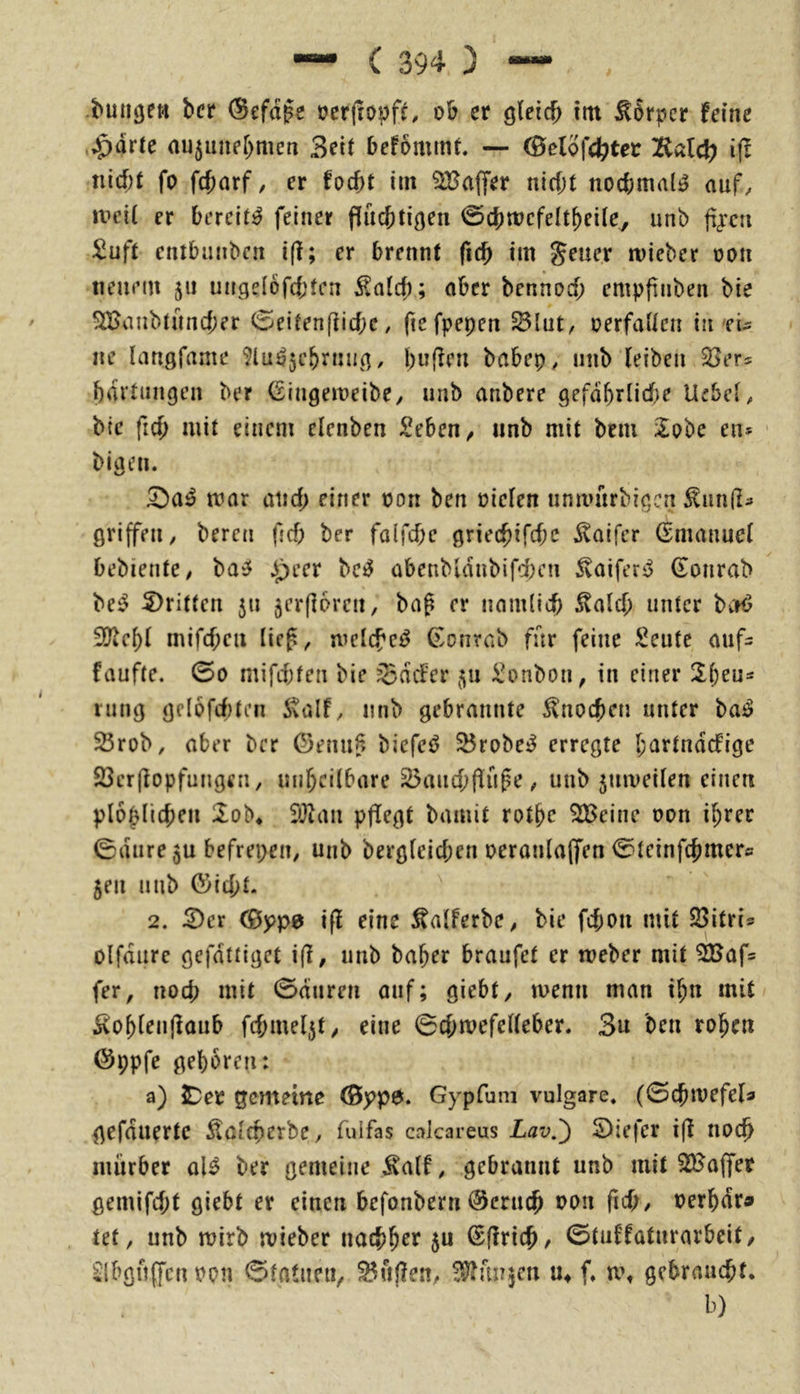 s .bunten bcr (Sefd^e ücrjtopf^ ob er gleich im Körper feine ,^drle nu^unehmcn Seit befommt — (Öelofchter Kdch ifl nicht fo fchorf, er focht im ?H?affer nicht nochmals auf, UH’il er bereite feiner fluchtigen 0chmcfeltheile^ unb fi<een Suft cntbunben i(l; er brennt fich im geuer mieber oon neuem 511 uitgelöfd;fcn ^nlch; ober bennocf; empfiiiben bie ^vinbtuncher (5eiten[liche, fiefpepen ^lut, oerfaltcn in'ei- ne langfame ^lu^jchrnug, hu(?en babep, unb (eiben 35ers hdrtungen ber Gingemeibe, unb anbere gefährliche Uebel, bie fich mit einem elenben Sehen, unb mit bem Zohc en* ' bigen. mar auch einer oon ben oie(en umvürbigcn ^unil- grijfen, bereu fjch ber falfchc griechifchc Inifer (Emanuel bebiente, t>a^ ipeer bc^ abenbidubifd^en Jvaifer^ (lonrab be^ 5)ritten 511 jerflorcn, baß er nämlich 5talch unter bcrö 9?(cf)( mifcheu lie^, mclcfc^ (^onrab für feine Seute auf= faufte. 00 mifchfen bie SdcFer ^u Sonbon, in einer 2heu* Hing gcl6fcf)ten italf, unb gebrannte Knochen unter ba^ SÖrob, aber ber ©enu§ bicfe^ ^robe^ erregte l;artndcfigc 23er((opfungen, unheilbare ^auchf(upe, unb 5umeilen einen plo^lichen 2^ob* fil^an pflegt bamit rothc ^cinc oon ihrer 0dure 5u befrepen, unb berglcichen oeranla(fen 0tcinfchmcrs 5en nub föicht. 2. S)er 0jpp0 i(f eine ^alferbe, bie fchon mit 33itris olfdure gefdttiget i(l, unb baher braufet er weber mit ^af= fer, noch mit 0dnren auf; giebt, loenn man ihn mit 5<oh(en((aub fchmeljt, eine 0chmefel(eber. 3u ben rohen Öppfe gehören: a) IDer gemeine ©ypö. Gypfum vulgare. (0chmefe(a gefduertc Äalcherbe, fulfas calcareus Lav.') 5)iefer i(t noch mürber al^ ber gemeine jvalf, gebrannt unb mit 22Jaffer gemifcht giebt er einen befonbern @eru(h oon fich, oerhdra» tef, unb toirb mieber nachh^f ®(!rich, 0tuffatnrarbeit, ^Ibguffcn oon 0tatnen, ^ul?en, f^unjen m f. u% gebraucht. b)