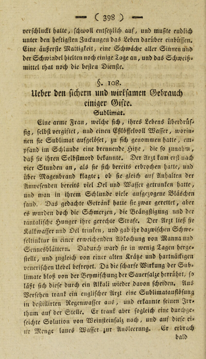 oerfd^lacft ^aUe^ fd;ivo(( cntfe^(icf) auf^ unb mu^fe cuMicJ unter ben ^eftig(len Sucfun^cn ba^ Sebenbarnber einbüijen. €ine dufcrfle 5P^attlgfelt, eine (Sebmdebe aller 0ibnetiunb ber ©cbtuinbel hielten nod) einige Üage an ^ unb ba0 0c()iT?clp5 mittel t^at nac{) bie befteu S)ien(lc. §• log. Ueftec i)cu ftd)cm unt> roii-Efamm ©ebraue^ einiger ©ifte. 0ubnmar* ^ine arme Svan, melc^e ficb/ if>rc^ Sebenip nberbrnf- fig, felb(l oevgiftet, unb einen (Sploffeboll ^'affer, moriiis nen fie 0ublimat aufgelofet, ja ftd; öenommen batte, em= pfanb int 0d;lunbe eine brennenbe ^pi^e, bie fo junabm / ba^ fie ihren 0elb|lmorb befannte, ^er ^li^t fam erj] nach Pier 0tunben an, aU fie ftd; bereite erbrochen batte, nub iiber 93^a0enbranb flagte; ob (i^ auf 3(nbalfen ber Jlmvcfenben bereit^ oiel i)cl unb ^[Baffer getrunfen batte, unb man in ibrem 0d;lunbe oicle aufge50genc ^ld^d;en faiib. ^a» gebaebte tSetrdnf batte fie jmar gerettet, aber mürben bod; bie 0d)mcr5en, bie ^edugfligung unb ber rantalifd;e junger ibre gered;te 0trafe* ©er Slrjt lieg fie Slalfmaffer mib £)el trinfen, unb gab ibr bajmifd^en 0d;me-- fcltiuftnr in einer ermeicbenben 9lbfocbung oon 9)tannauub 0cnnc^bldttern* ©aburd; marb fie in menig Sagen berge« ftellt, unb jugleid; oon einer alten ^rd^e unb bartndefigen oenerifd;cn Uebcl befreiet, ©a bie febarfe 9Birfung ber 0ub^ limateblog oon ber i5epmifcbungber0auerfal5eberrnbrf, fo lagt ficb biefc bureb ein 2lltali mieber baoon fcbeibeiu 9lu^ 53erfeben trau! ein cnglifd;er ^Irjt eine 0ublimataufl6fung in be|lillirten 9Cegenmaf[er , unb ernannte feinen ^rr^ Ibum auf ber ©teile, i£r trau! aber fogleid; eine burd;gc= feid;te 0olution oon ^einlieinfal5 nad;, unb auf biete ei* ifc Tlcm ^Baffer iur 9ln^leerung, .^r erbrach