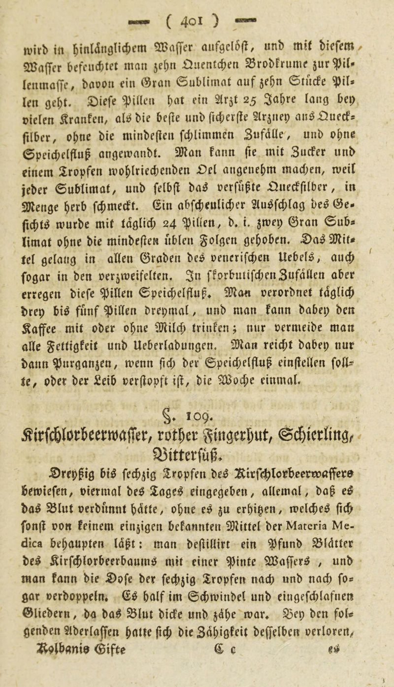 tvirb in ^inldnglicijem Gaffer auf<;cl6(l, unb mH biefem befeuertet man 5ebn £Juentcren ^robfrume jur^il- leiimoffc, baooii ein (?^ran Sublimat auf jebn 0tu(fe ?)il* len öel;t. 2)iefe Rillen b«t ein Slr^t 25 Sabre lang bei) oielen ^ranfen, oii^bie be(le unbficberfle 5lr5iiep au^£luecfs filber, ebne bie minbefien fcblimmcn Swfaüe, unb ob«^ 0peicf;e(flug annemanbt. 2Ron faim fie mit Suefer unb einem llropfen moblriecbenben £>el angenebm machen, mei( jeber 6ublimat, unb fe(b|I ba^ üerfupte £)uecffi(ber, in SJlenge b^rb fchmecf't. 6in abfcbeulicber Stu^fcblag be^ (^e- ficbt^ mürbe mit tdölicf; 24 K i. jmep 0ran 6uba limat ohne bie minbeflen üblen golden geboben. ^a^2Rit< td örlanij in ollen ©raben be^ oenerifchen liebelt, auch fo0ar in ben »er^weifelten, Sn fforbuüfcbenSnfdllen aber erregen biefe Rillen 0peicbelfluf* nerorbnet täglich brep bi^ fünf Rillen brepmat / unb man fann babep ben Kaffee mit ober ohne CÖlilch tvinfen; nur oermeibe matt alle gettigfeit unb Ueberlabungen. 35lan reicht babep nur bann ^urganjen, menn fich ber ©peichelflup ein(lellen foU- je, ober ber 2eib oerflopft i(l, bie ^oebe einmal. §. 109. ÄirfcfelörtccfWrtjl'er, rotier ©d^tcrling, 33itterfüg, Srep^lg b\§ fechi^ig 2^ropfen be^ Ättfehlortcernoaffere bewiefen, oiermal be^ ^age^ eingegeben, allemal, bog e^ ba^ ^lut perbnnnt bdtte, ohne ei^ $u erhihen, melche^ |ich fon(l oott feinem eiu5igen befannten 35littel berMatcria Nle- dica behaupten lagt: man begillirt ein ^J)funb ^Idtter be^ Äirfchlorbeerbamnö mit einer ^inte SlBaffer^ , unb man fann bie S)ofe ber fechjig Stopfen nach unb nach fo« gar oerboppeln* half im ©chminbel unb eingefchlofnen ©liebem, ba ba^ $Blut biefe unb jage mar^ S3ep ben fol« genben Slberlaffen hotte ftch bie Sdhiö^^^tt beffelben oerloren, Äolbonia ©ifte ^ c