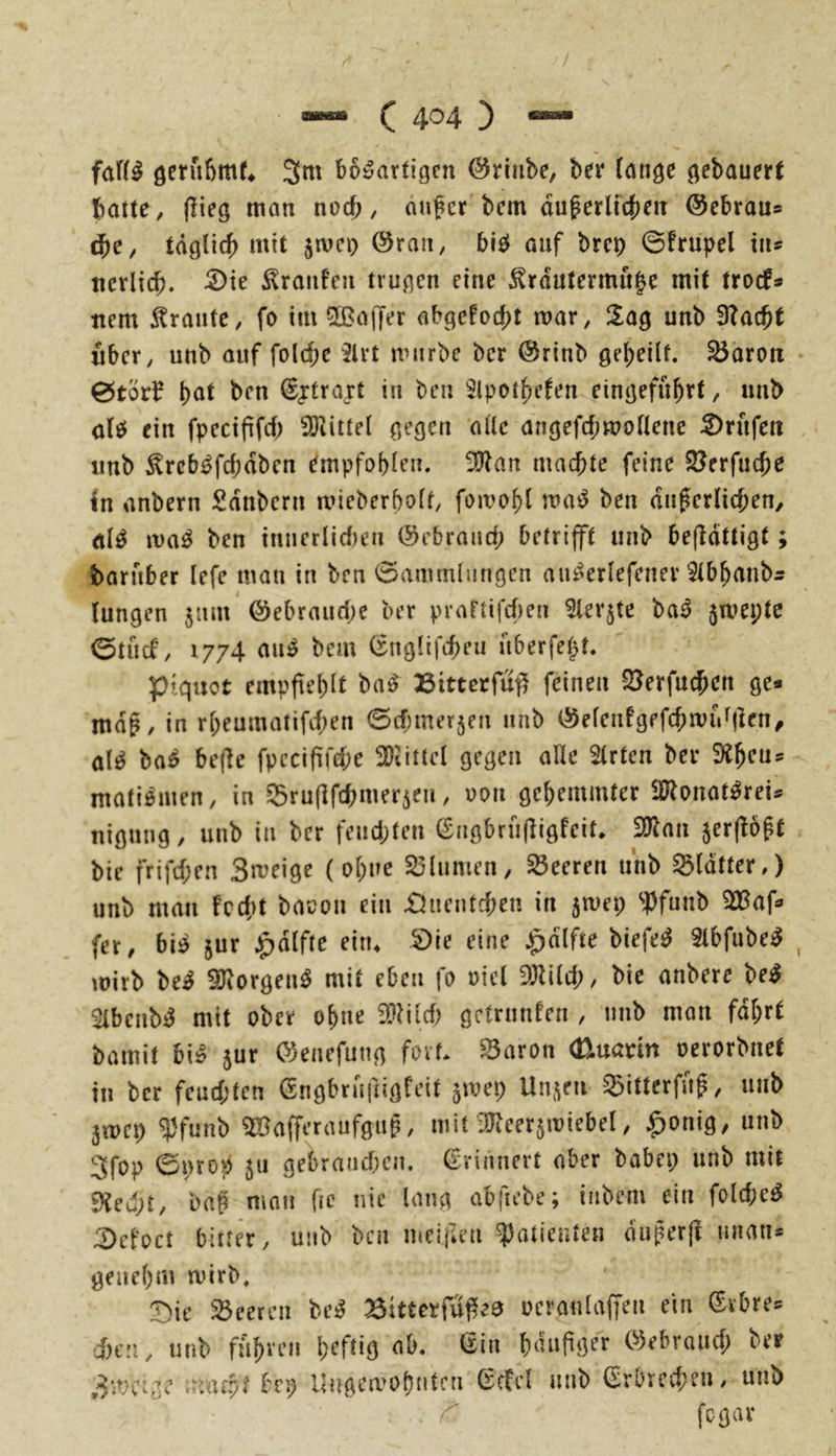 faf(^ ö^rübrn^ 3m bösartigen Öriiibe, ber lange gebauert batte, (lieg man noef;, auf er bem auf erlichen @ebrau* ^e, tdglicf) mit jivci) (§ran, bIS auf bret) ©frupel xiu ncrlicb. 5)te Traufen trugen eine ^rdutermit|e mit troefs nem Trante, fo im ^Baffer abgc!od;t mar, !lag unb 3?acft über, unb auf foltbe 3lrt mürbe ber @rinb gefeilt, ^aroti 0tör^ fat ben ^traxt in ben ^Ipotfcten eingefufrt, unb als ein fpeciffcf 3Ö^ittel gegen alle angefcfmollene :^rufett unb ^rebSfefdben empfoflen. ■Ölan madfte feine SJerfuefe In anbern Sdnberu aMeberfolt, fomofl maS ben dufcriiefen, als ivaS ben tnuerlicf)eu ©ebraud; betrift unb befldttigt baruber lefc man in ben Sammlungen auSerlefenei* Slbfanb^ lungen jum @ebraud)e ber prartifd)en ^lerjte baS jmepte ©tücf, 1774 aus bem (xnglifd)eu uberfept. piquot empfieflt baS »ttterfuf^ feinen S^erfuefen ge* mdf, in rfeumatifd;en Sd;mer5en unb (55eleufgefcfiviV|lcn^ als baS bejle fpccifird;e 30tittcl gegen alle Wirten ber Sifeu* matiSmen, in SBruflfcfmerjeu, oon gefemmter SJlonatSrei* nigung, unb in ber feud;ten ^ngbrufligfeit. ^an 5er(löft bie frifd;en Bmeige (ofne S3lumen, Sßeeren unb glatter,) unb mau fcd;t bacou ein £?uentcfen in jmei; iPfunb 3D5af* (er, bis jur ^dlfte ein* 5)ie eine ^dlfte biefeS SlbfubeS mirb beS ^IiorgenS mit eben fo oicl 3)lild;, bie anbere beS 5lbenbS mit ober ofne 9}?ild) getrunfen , unb man fdfrt bamit biS jur (^enefung fort* ^aron (Duann oerorbuet in ber feud;ten Gngbrufiigfeit 5mep Un^^eu 55ittcrfuf, unb 3wcp ^H’unb ^Bafferaufguf, mit üJteet5miebel, ^onig, unb 3fop 0»rop 511 gebraud;cu. Erinnert aber babep unb mit 9?ed;t, baf man fic nie lang abftebe; iubem ein fold;eS ^el’oct bitter, unb ben nmiilen ^)atieuien duferfi miatis genefm tnirb, :Die 23eercn beS 25t«erfu^e3 ocranlaffen ein (Srbre* d)cu, unb fufren feftig ab. (£in fdafger öebraud; ber Bmctge (7rp Ungemofnten (rcfel unb €rbrccfen, unb fegar >s^