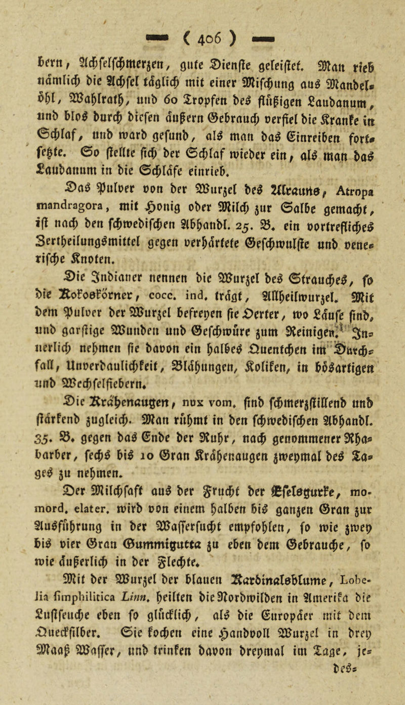 h(xn, Sicfiferfd^mer^en, ^xUlfict SOlait tkb tiamlic^ bic ^d)fel tä0d} mit einer üliifcbung au^ SUlanbeU 651 / ^a^lxat^, uiib 60 tropfen M flugiöen ^aubanum^ «nb Mo^ burc^ bkfen auf ern 0cbraud[) oerftel bie ^ranfe in ©cbfaf, unb marb gefunb, al^ man ba^ ^inreiben fort# fe§tc. ©0 (feftte (xd) ber ©cbiaf mieber tittf üU man ba^ Saubanum in bie ©dpldfe einrieb. 5)a^ ^uloer oon ber ^Bnrjcl M 2litamef Atropa mandragora, mit ^onig ober mid) ^nx ©albe gemacht. i(! nach ben fchmebifchen SlbbanbL 25. ein oortrefliche^ Sertbeünng^mittei gegen oerhdrtetc ®ef(hwnr(ic unb oene# rifche knoten. 5)ie Snbianer nennen bie ^urjel M ©(rauchet, fo bie Bo?o0^omer, cocc. ind, tragt, 9niheiimur5eU 9Äit bem ^uloer ber^ajurjel befreien fie£)erter, mo ^eduf^ (inb, unb garfligc SUJunben unb ©efchmure jum Sieintgewi;^ 3ns iierlich nehmen (ie baoon ein halbec^ £Uicntd}tn tm lÖntchs: faß; Unoerbaulichfeit, SSIdhungen, Äolifen, in bb^artigeu unb 2BechfeIfiebern* 2)ie Krd'henaugett f nux vom. (inb fchmerjfUCfenb unb (fdrfenb zugleich* 2)fan rahmt in ben fchroebifchen Slbhanbf. 35* ba^ €nbe ber Sfuhr, nach genommener ^h<^* barber, fech^ bi^ 10 @ran Srdhenaugen 5weomal be^ 2a# ge^ 5u nehmen. S)er iUiilchfaff au^ ber gruchf ber Cfetegutfe, mo- mord. elater. loirb oon einem halben bi^ ganzen ®ran jur Slu^fnhrung in ber 53Jafferfncht empfohlen, fo wie jmep hi^ oier @ran ©ummigutta ju eben bem Gebrauche, fo loie duferlich in ber glechfe* ilJUt ber SBurjel ber blauen ^^arbtnaleblume, Lobe- Jia fimphilitica Linn, heilten bie3?orbroilben in Slmerifa bie Sujlfeuche eben fo glucflich / al^ bie ßnropder mit bem £Juecffilber. ©ie fochen eine ^anbooll i)2Jar5el in bret; SWaaf SX^affer, unb trinfen baoon brepmal im 2age, je#