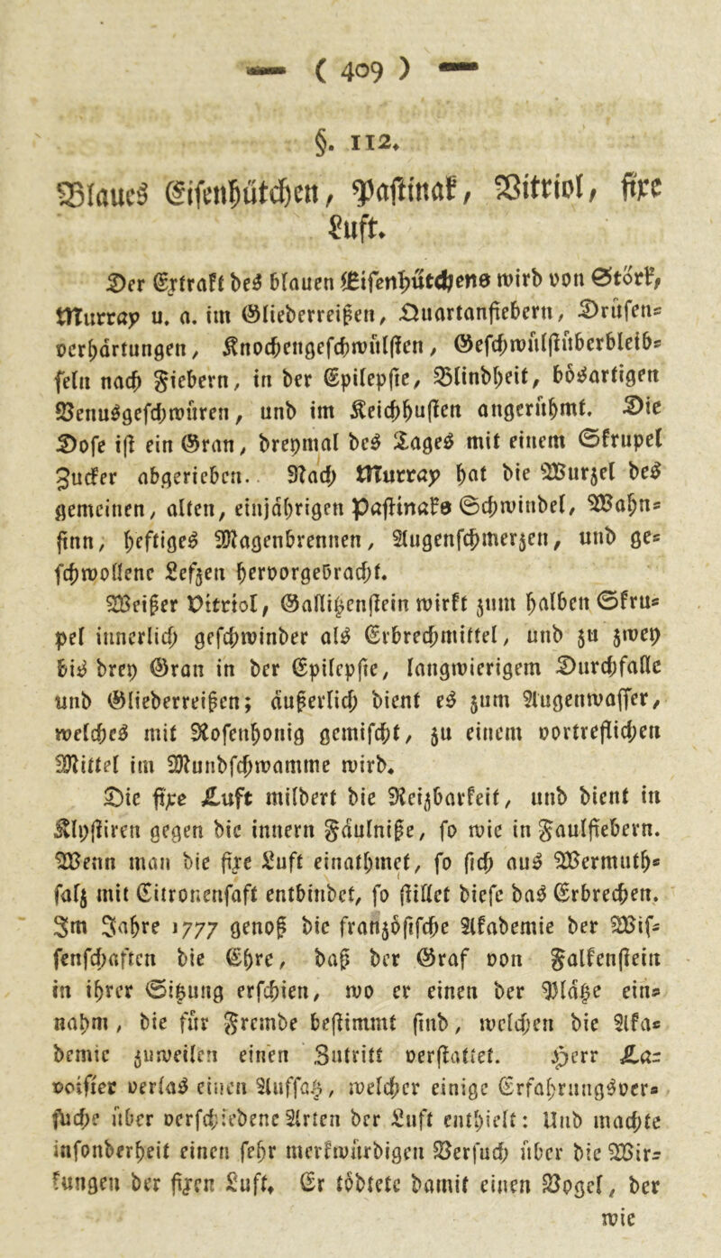 §• II2. eifetiptc^cn, faftmaf, SGittioI, ün ^uft ^er (gjtraft M blauen «ifen!)utd?enö wirb t?on 0tor^, murra>> u. a, im ©lieberreigen, £Juartanjie6ern, pcr^drtungen, Änocbengefcbwulllen / ©efcbwuljliiberbleibs fein nach Siebern, in ber @pilep|ie, 33linbl)eit, bösartigen SJennSgefcbwuren, unb im ^eicbbuf^^» angerubmt. -S)ie 2)ofe i(l ein ®ran, brepmal beS lageS mit einem 0frupe( 3u(fer abgericbcn. 9?ad; murray b«t bie 2Bur5el beS gemeinen, alten, einjdl;rigen pafHnal^ö 0cbwinbel, ^a^ns ftnn, heftiges ^ölagenbrennen, 2lugenfcbmerjen, unb ge* fcbwollene Sefjen b^roorgeOracbt. ^Beiger Dttrtol, @alli^en|Tein wirft 511111 h^^iben 0fru« pel iiinerlicf) gefd;winber alS ßrbrecbmittel, unb 5U 5wep bis brep ©ron in ber (Epilepfte, langwierigem ^urcbfaßc unb ©lieberrei^en; auf erlich bient cS 5um 5iugenwaffer, welches mit 9tofenhonig gemifcht/ 5u einem oortreflid;en !Dlittel im 2)?unbfchwamme wirb* Sie ft>:e £uft milbert bie 3?ei5barfeit, unb bient in ^Ipjliren gegen bie imtern Suulnife, fo wie in S^^ulfiebern. ^enn man bie fixe Suft einathmet, fo (Ich auS Mermuth* falj mit (Tiironenfaft entbinbet, fo (lillet biefe baS Erbrechen. 3m 3ahre 1777 grnof bie fran5oftfche Slfabemie ber fenfcf)aftcn bie ©h**^/ baf ber ©raf oon Sölfenjlein in ihrer 0i$ung erfchien, wo er einen ber ^ld|e ein» nabm , bie für %xcir\t>e be(fimmt fmb, weld;en bie 3lfa« bemtc 5«weilen einen Sntritt oerffattet. perr pcifiet oerlaS einen Sluffa.J, weld;er einige (SrfahriuigSocr« f\jche aber oerfd;:ebencSlrten ber ^nft enthielt: Unb mad;te infonberheit einen fehr merfwurbigen $8erfud; aber bie ^ir» Cungen ber fijen )i!uft» (^r tobtetc bamit einen SJpgel, ber wie