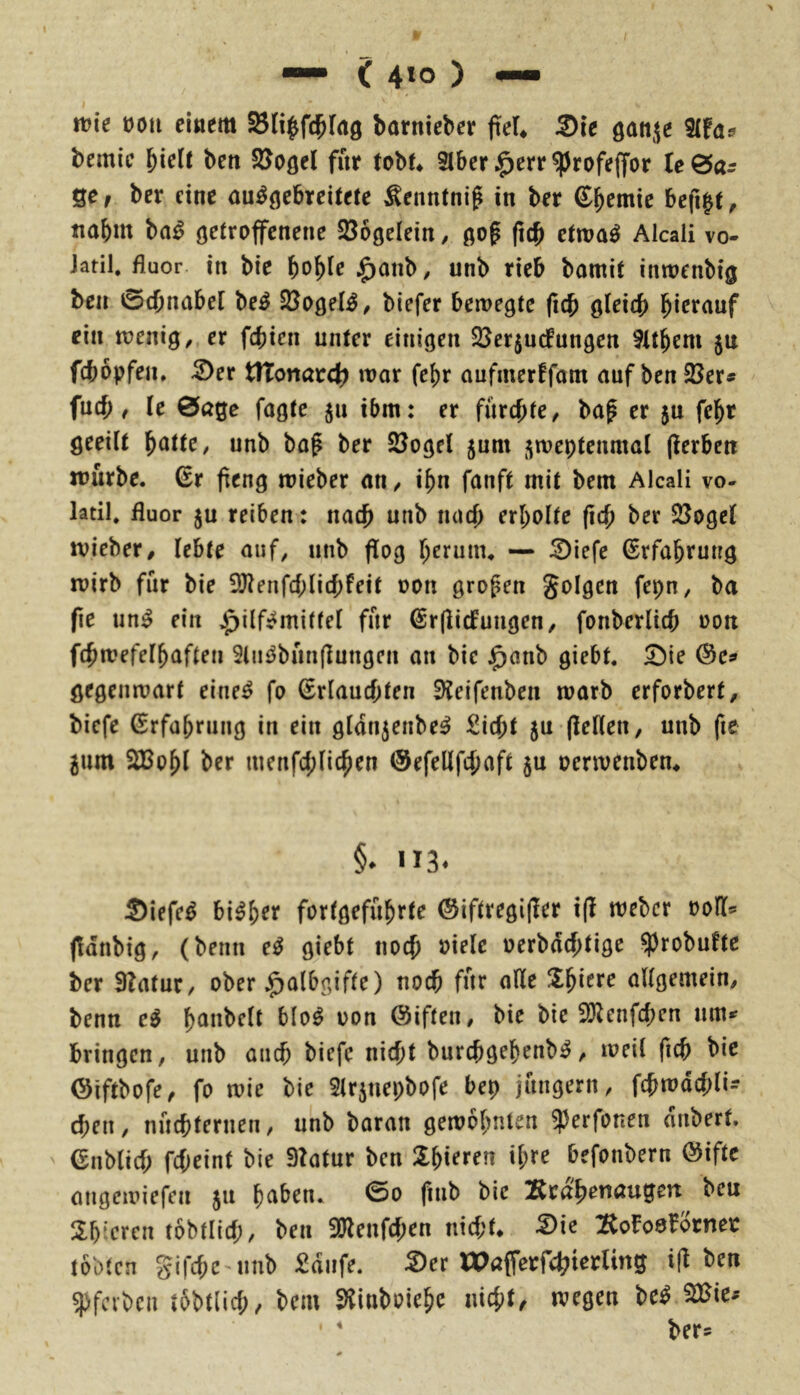 me üou einem SBli^fc^lrtö barnieber feU ®ie gattjie 3(fas bcmie biclt beti SJogel für tobf* 3lber .^err ^rofeffor (e0ar Qe, ber eine au^^ebreitete Äenntni^ in ber ©bfW'ic befigt^ itabm ba^ öetroffcnene SÖDgelein/ gof (icb ctroa^ Alcali vo- Jatil. fluor in bic $anb, unb rieb bamit inwenbig bcn 0cbnabel be^ biefer bewerte (icb oleitf) hierauf ein voeniQ, er fcbien unter einigen $ßer$u(fungcn 9It^em 5a fcbopfen, 2)er tlTonarct? war fc{)r aufmerffam auf ben 23er« fnrf;, le 0age fagte 511 ibm: er furchte/ baf er jn fel^r geeiit ^attc, unb bag ber 23ogel 5um ^weptenmal (Serben würbe, ßr fieng wieber aU/ i^n fanft mit bem Alcali vo- latil. fluor ju reiben: nacf) unb nacj) erholte (id) ber 23oget wieber, lebte auf, unb flog l^erum. — iDiefe Erfahrung wirb für bie 3J?enfcf;lic{)feit üon großen folgen fepn, ba f\e un^ ein Jpilf^mitfel für ©rflicfuugen/ fonberli(b »on f(^wefel^aften Sliii^bünflungen an bie J^anb giebt. ^ie gegen wart eine^ fo Erlauchten 9Jeifenben warb erforbert, biefe Erfahrung in ein gldn^enbe^ £icf;t 5U (leiten, unb fie 5um Wßo\)l ber inenfd;lichen 0efellfcj)aft 5a ucrwenbem §. H3. Siefe^ bi^h^y fortgeführte ©iftregifler i(l weber ooH« jldnbig, (benn e^ giebt noch oielc oerbdchtigc ^robuftc ber 3?atuC/ ober .^albgifte) noch für alle allgemein/ benn e^ hönbelt blo^ oon ©iften, bie bie 3)lenfchen um« bringen, unb auch biefe nicht burchgehenb^/ weil fich bie ©iftbofe, fo wie bie 2trjnepbofe bep jüngern, fchwdchli- chen, nüchternen, unb baran gewohnten ^erfonen anbert. ' Enblich fcheint bie 91atur bcn befonbern öiftc angewiefen 511 hnben. ©0 fnib bic IRrdhenaugett ben Sh^'eren tobtlich, ben Sölenfehen nicht* :RoFo8forner tobten gifchcMinb £diife. :S)er WafferfdhierUng i(l b^« ^rfcibcn tobtlich/ bem Slinboiehe nicht/ wegen be^ 223ie« • * ber«