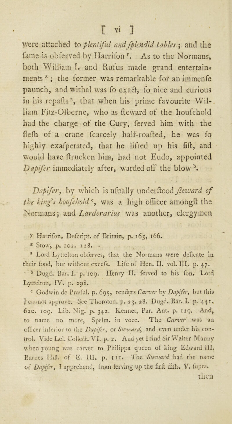 t « 3 Were attached to plentiful andfplendid tables ; and the fame is obferved by Harrifon y. As to the Normans, both William I. and Rufus made grand entertain- ments z; the former was remarkable for an immenfe paunch, and withal was fo exaft, fo nice and curious in his repa(ts% that when his prime favourite Wil- liam Fitz-Ofberne, who as Reward of the houfehold had the charge of the Cury, ferved him with the flefh of a crane fcarcely half-roafted, he was fo highly exafperated, that he lifted up his fift, and Would have ftrucken him, had not Eudo, appointed Dapfer immediately after, warded off the blow b. Dapfer, by which is ufually underftood Jleward of the kings houfeholdc, was a high officer amongft the Normans; and Larderarius was another, clergymen y Harrifon, Defcript. of Britain, p. 1634 166. 2 Stow, p. 102. 128. * a Lord Lyttelton obferves, that the Normans were delicate in their food, but without excefs. Life of Hen. II. vol. III. p. 47. * b Dugd, Bar. I. p. 109. Henry II. ferved to his Ion. Lord Lyttelton, IV. p. 298. c Godwin de Prscful. p. 695, renders Carver by Daptfer, but this I cannot approve. See Thornton, p. 23. 28. Dugd. Bar. I. p. 441* 620. log. Lib. Nig. p. 342. Kennet, Par. Ant. p. 119. And, to name 110 more, Spelm. in voce. The Carver was an officer inferior to the Dapfer, or Steward, and even under his con- trol. Vide Lei. Coliedt. VI. p. 2. And yet I find Sir Walter Manny when young was carver to Philippa queen ot king Edward ill. Barnes Hilh of E. III. p. in. The Steward had the name of Dapfer, I apprehend, from ferving up the firll diih. V. fupra. then