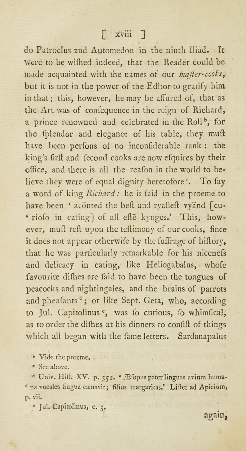 r* «• e [ XVIII J do Patroclus and Automedon in the ninth Iliad. It were to be wifned indeed, that the Reader could be made acquainted with the names of our matter-cooks, but it is not in the power of the Editor to gratify him in that; this, however, he may be affured of, that as the Art was of confequence in the reign of Richard, a prince renowned and celebrated in the Rollb, for the fplendor and elegance of his table, they mult have been perfons of no inconfiderable rank : the king’s firfl and fecond cooks are now efquires by their office, and there is ail the reafon in the woild to be- lieve they were of equal dignity heretofore0. To fay a word of king Richard: he is faid in the proeme to have been ‘ aeonted the heft and ryalleft vyand [cu- * riofo in eating] of all efte kynges.’ This, how- ever, mud reft upon the teftimony of our cooks, fince it does not appear otherwife by the fuffrage of hiftory, that he was particularly remarkable for his nicenefs and delicacy in eating,/ like Heliogabalus, whofe favourite di(lies are faid to have been the tongues of peacocks and nightingales, and the brains of parrots and pheafantsd; or like Sept. Geta, who, according to Juh Capitolinus e, was fo curious, fo whimfical, as to order the difhes at his dinners to confift of things which ail began with the fame letters. Sardanapalus i «> Vide the proeme. c See above. d Univ. Hift. XV. p. 352. * iEfbpus pnter linguas avium huma- c navocales lingua caenavit; lilius margaritas.’ Lifter ad Apicium, p. vii. c Jul. Capitolinus, c. 3. again,