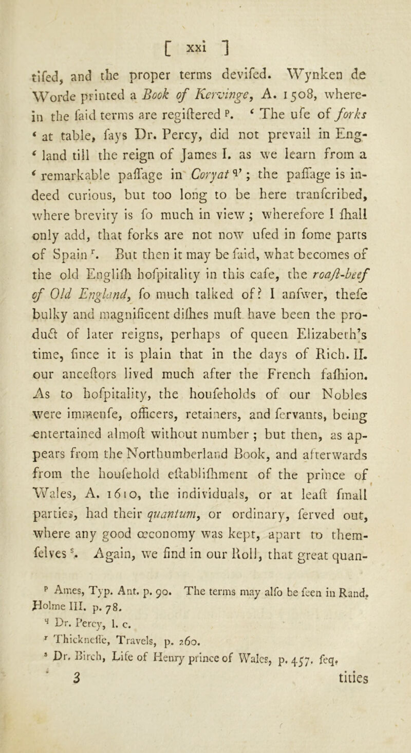 tifedj and the proper terms devifed. Wynken de Worde printed a Book of Kervinge, A. 1508, where- in the laid terms are regiftered p. ‘ The ufe of forks « at table, lays Dr. Percy, did not prevail in Eng- * land till the reign of James I. as we learn from a ‘remarkable paffage in Cory at ; the p a fiage is in- deed curious, but too long to be here tranfcribed, where brevity is fo much in view ; wherefore I fhall only add, that forks are not now ufed in fome parts of Spain r. But then it may be faid, what becomes of the old Englifh hofpitality in this cafe, the roa/l-beef of Old England, fo much talked of? 1 anfwer, thefe bulky and magnificent dilhes mud have been the pro- duct of later reigns, perhaps of queen Elizabeth’s time, fince it is plain that in the days of Rich. II. our anceftors lived much after the French fafhion. As to hofpitality, the houfeholds of our Nobles were im.raenfe, officers, retainers, and fervants, being entertained almoft without number ; but then, as ap- pears from the Northumberland Book, and afterwards from the houfehold eftablifhment of the prince of Wal es, A. 1610, the individuals, or at lead fmall parties, had their quantum, or ordinary, ferved out, where any good crconomy was kept, apart to them- felvess. Again, we find in our Roll, that great quan- p Ames, Typ. Ant. p. 90. The terms may alfo be feen in Rand. Holme III. p. 78. q Or. Percy, 1. e. r Thickneffe, Travels, p. 260. 3 Dr. Birch, Life of Henry prince of Wales, p.457. feq. ’ 3 tides (