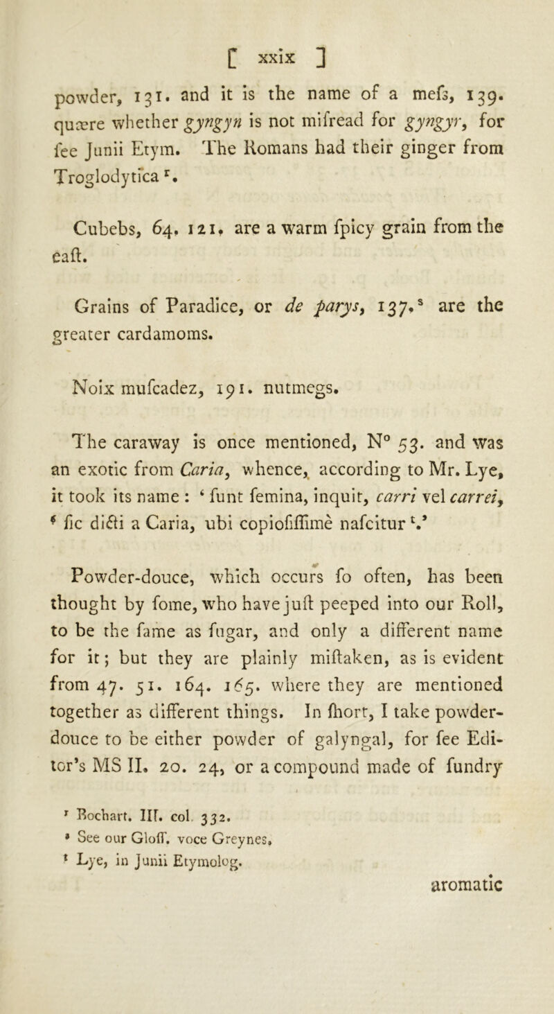 powder, 131. and it is the name of a mefs, 139. qucere whether gyngyn is not mifread for gyngyr, for fee Junii Etym. The Romans had their ginger from Troglodytica r. Cubebs, 64. 12it are a warm fpicy grain from the Gaft. Grains of Paradice, or de parys, 13 7*s are the greater cardamoms. o Noix mufcadez, 191. nutmegs. The caraway is once mentioned, N° 53. and was an exotic from Caria, whence* according to Mr. Lye, it took its name : 4 funt femina, inquit, carri vel carreiy * fic di&i a Caria, ubi copiofiflime nafciturV Powder-douce, which occurs fo often, has been thought by fome, who have juft peeped into our Roll, to be the fame as fugar, and only a different name for it; but they are plainly miftaken, as is evident from 47. 51. 164. 1^5. where they are mentioned together as different things. In fhort, I take powder- douce to be either powder of galyngal, for fee Edi- tor’s MS II. 20. 24, or a compound made of fundry 1 1 Bochart. III. col 332. * See our GlolT. voce Greynes, * Lye, in Junii Etymolog. aromatic