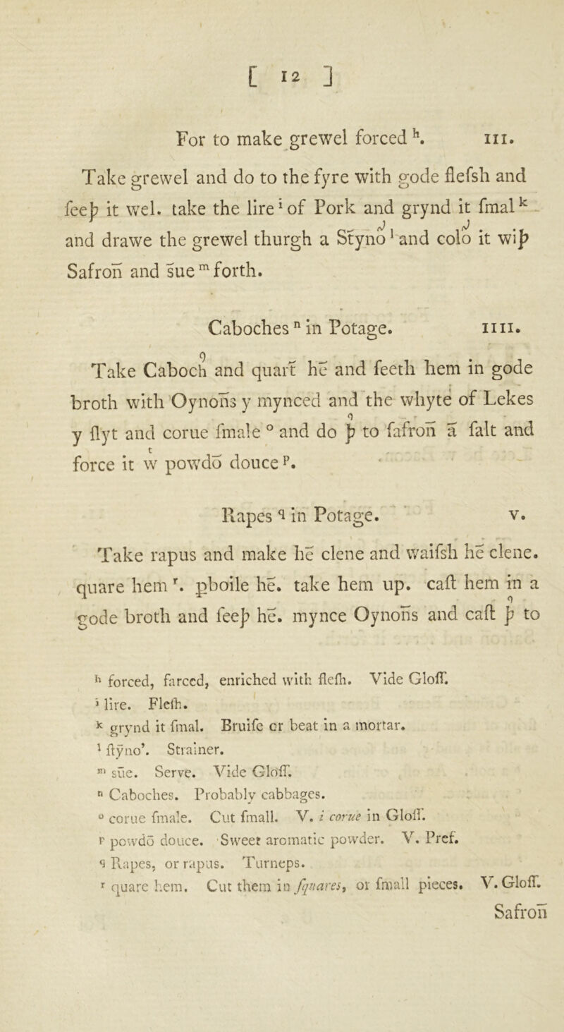 For to make grewel forced h. in. Take grewel and do to the fyre with gode flefsh and feeb it wel. take the lire1 of Pork and grynd it fmalk * j j and drawe the grewel thurgh a Styno1 and eolo it wi j? Safron and sue m forth. Caboches n in Potage. mi. Take Caboch and quart he and feeth hem in gode broth with Oynons y mynced and the whyte of Lekes y flyt and corue fmale ° and do p to fafron a fait and force it w powdo doucep. Rapes in Potage. v. Take rapus and make he clene and waifsh he clene. quare hem r. pboile he. take hem up. call hem in a gode broth and fee]? he. mynce Oynons and caft p to h forced, farced, enriched with flelh. Vide GlolT. i lire. Flelh. k grynd it filial. Bruife cr beat in a mortar. 1 ftynob Strainer. m sue. Serve. Vide GlolT. r* Caboches. Probably cabbages. 0 corue fmale. Cut fmall. V. i corue in Gloii. p powdo douce. Sweet aromatic powder. V. Pref. q Rapes, or rapus. Turneps. r quare hem. Cut them in fquares, or fmall pieces. V. GlolT. Safron