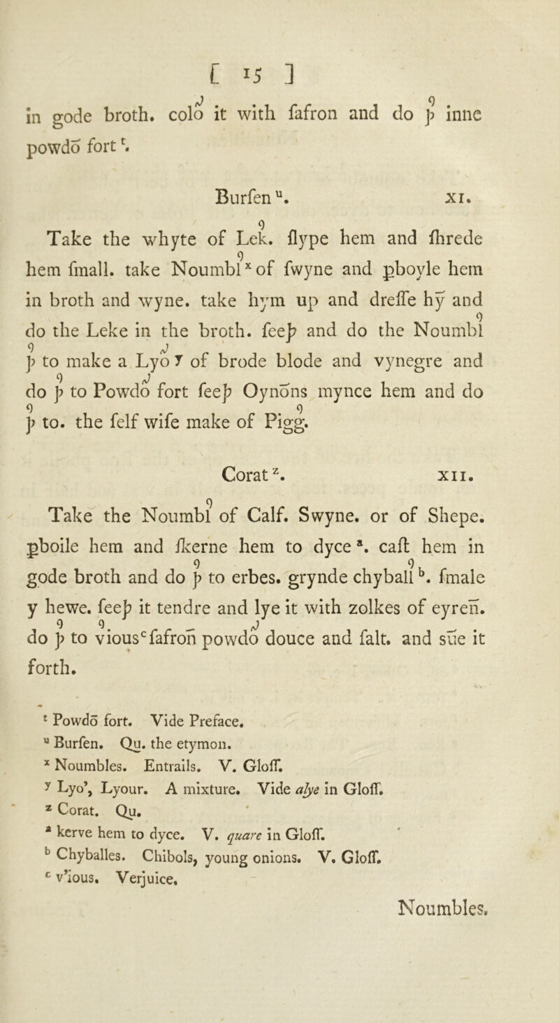 in gode broth, colo it with fafron and do J> inne powdo forth Burfenu. xi. 9 Take the whyte of Lek. flype hem and fhrede 9 hem fmall. take Noumbl* of fwyne and pboyle hem in broth and wyne. take hym up and dreffe hy and 9 do the Leke in the broth, feeb and do the Noumbl f t0 make a Lyo 7 of brode blode and vynegre and 9 tO do p to Powdo fort feej? Oynons mynce hem and do 9 . .9 ]> to. the felf wife make of Pigg. Coratz. xii. 9 Take the Noumbl of Calf. Swyne. or of Shepe. pboile hem and ilverne hem to dyce a. caft hem in 9 9 gode broth and do ]> to erbes. grynde chyballb. fmale y hewe. fee]? it tendre and lye it with zolkes of eyren. 99 fj do p to viousc fafron powdo douce and fait, and sue it forth. £ Powdo fort. Vide Preface. u Burfen. Qu. the etymon. x Noumbles. Entrails. V. GlolT. y Lyo’, Lyour. A mixture. Vide alye in GlolT. z Corat. Qu. a kerve hem to dyce. V. quare in Glofl*. 0 Chyballes. Chibols, young onions. V. GlolT. c v’ious. Verjuice. Noumbles.