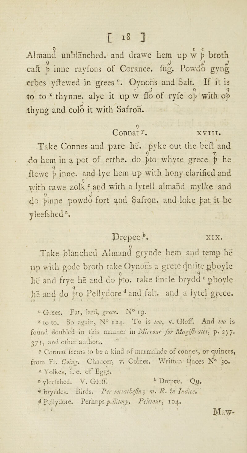 0 1 t e Almand unblanched, and drawe hem up w p broth caft p inne raylons of Corance. fug. Powdo gvng erbes yftewed in grees a. Oynons and Salt. If it is to to x thynne. alye it up w flo of ryfe op with op thyng and colo it with Safron. Connate xvitt. Take Connes and pare he. pyke out the be ft and 9 z do hem in a pot of erthe. do pto whyte grece p he 9 ftewe p inne. and lye hem up with hony clarified and J 9 _ with rawe zolk z and with a lytell almand mylke and 9 J do pinne powdo fort and Safron. and loke pat it be yleefsheda. Drepeeb. xix. 9 Take blanched Almand grynde hem and temp he up with gode broth take Oynohs a grete qmite gboyle lie and frye he and do pto. take finale brydd c gboyle i) he and do pto Pellyclored and fait, and a iytel grece. u Grees. Far, lard, grece, N° 19. x to to. So again, N° 124. To is too, v. GlolT. And too is found doubled in this manner in Mirrour for MagiJIrates, p.277. 371, and other authors. y Conn at kerns ro be a kind of marmalade of connes, or quinces, from Fr. Coiug, Chaucer, y. Coines. Written (pices N° 30. l f m • * Yolke's, i. e. of Eggs. 8 yleefshed. V. GlofT. b Drepce. Qu. * hryddes. Birds. Per meiathcjtn ; v. R. in Induce, Is5 Fellydore. Perhaps pdlitory, Pdetour, 104. MaW-