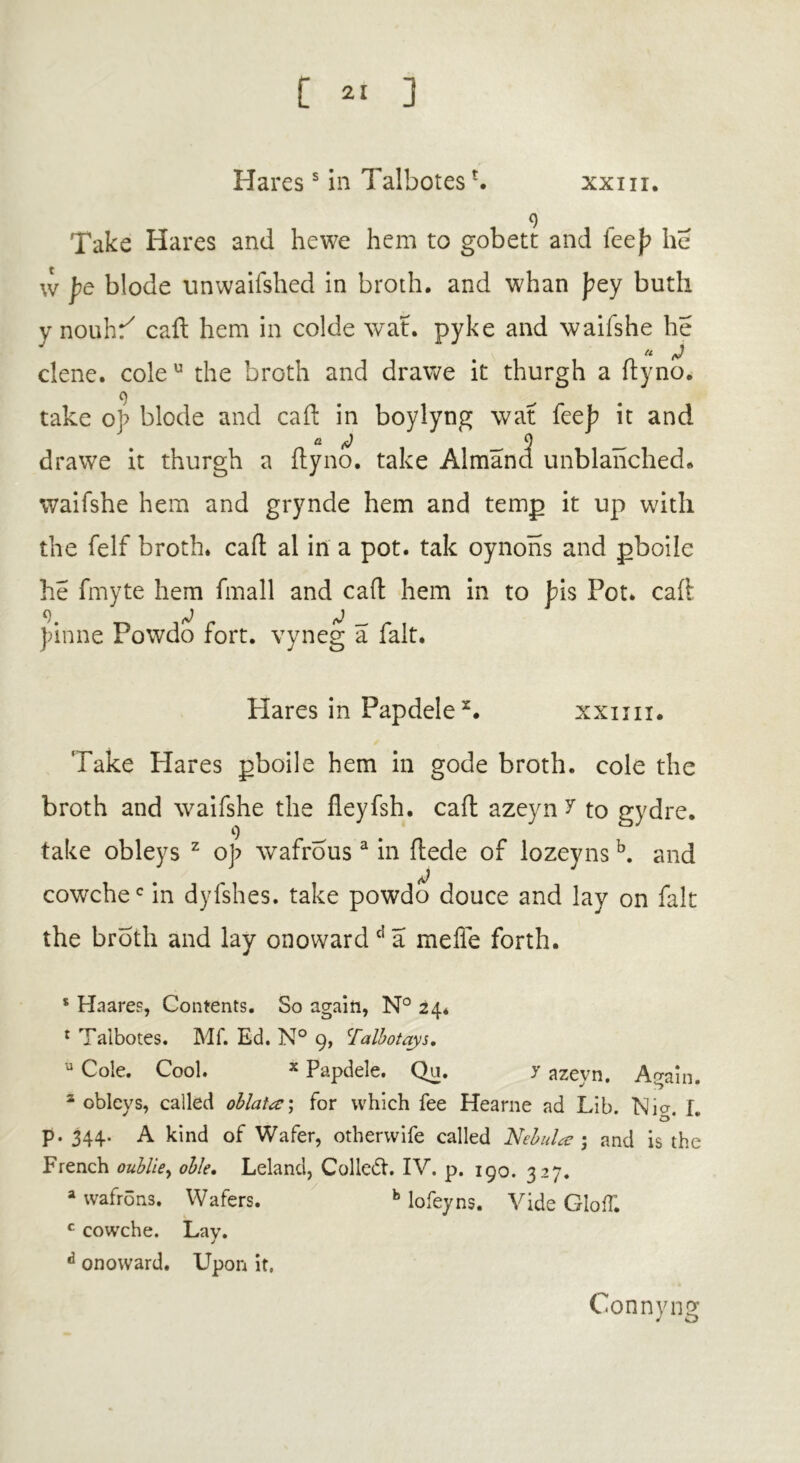 Haress in TalbotesL xxm. 9 Take Hares and he we hem to gobett and leej? he w pQ blode unwailshed in broth, and whan pty buth y nouhr/ caft hem in colde wat. pyke and waifshe he clene. cole u the broth and dr awe it thurgh a fly no. 9 take op blode and caft in boylyng wat feeb it and a J 9 _ drawe it thurgh a flyno. take Almand unblanched* waifshe hem and grynde hem and temp it up with the felf broth, caft al in a pot. tak oynons and pboile he fmyte hem fmall and caft hem in to Jrls Pot. caft )>inne Powdo fort, vyneg a fait. Hares in Papdele 2. xxun. Take Flares pboile hem in gode broth, cole the broth and waifshe the fleyfsh. caft azeyn ? to gydre. take obleys z op wafrousa in ftede of lozeyns b. and cowchec in dyfshes. take powdo douce and lay on fait the broth and lay onowardd a mefle forth. s Ha ares, Contents. So again, N° 24* 1 Talbotes. Mf. Ed. N° 9, !Talbotays. u Cole. Cool. x Papdele. Qu. 7 azeyn. Again. 2 obleys, called oblate*, for which fee Hearne ad Lib. Nia. I. o p. 344. A kind of Wafer, otherwife called Nebula; and is the French oublie, oble, Leland, Colled!. IV. p. 190. 327. a wafrons. Wafers. b lofeyns. Vide doff. c cowche. Lav. J d onoward. Upon it. Connyng