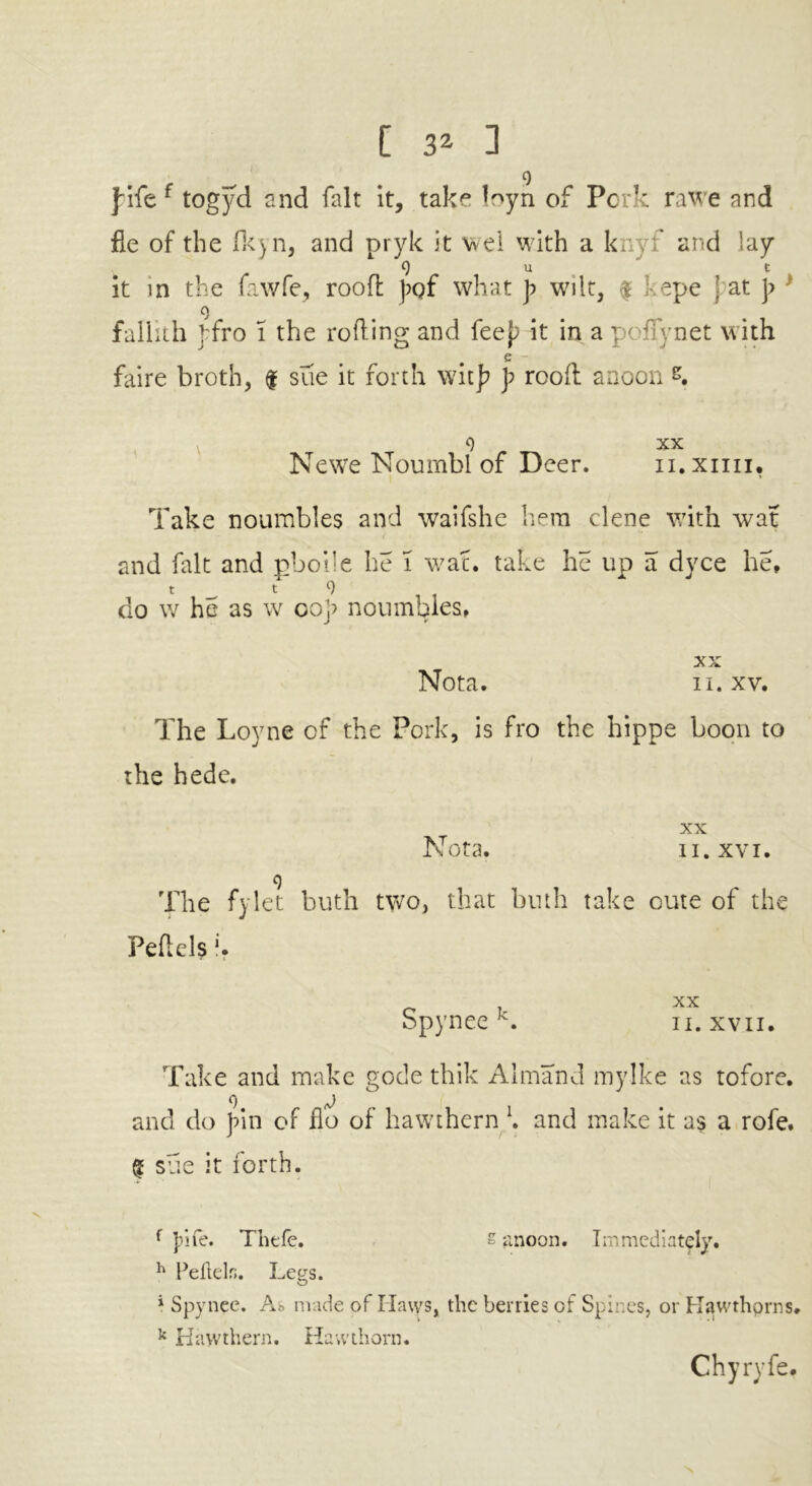 fife f togyd and fait it, take loyn of Pork rawe and fie of the fkyn, and pryk it we! with a knyf and lay 9 u t it in the fawfe, rood fqf what f wilt, $ kepe 'at ]> 9 fallith ffro l the rolling and feef it in a pollynet with e faire broth, f sue it forth witf ]? rood anoon &. v 9 XX Newe Noumbl of Deer. n.xiiii, Take noumbles and waifshe hem clene with war and fait and pboile he I waf. take he up a dyce he, t t 9 do w he as w oof noumbles, XX Nota. n. xv. The Loyne of the Pork, is fro the hippe boon to the hede. XX Nota. ii. xvi. 9 The fylet buth two, that bnth take cure of the Peflels f. Spynee k. ii. xvn. Take and make gotle thik Almand mylke as tofore. and do fin of flo of hawthern \ and make it as a rofe. $ sue it forth. f file. Thefe. £ anoon. Immediately. h Pellelr;. Legs. i Spynee. As made of Haws, the berries of Spines, or Hawthorns. k Hawthern. Hawthorn. Chyryfe, N