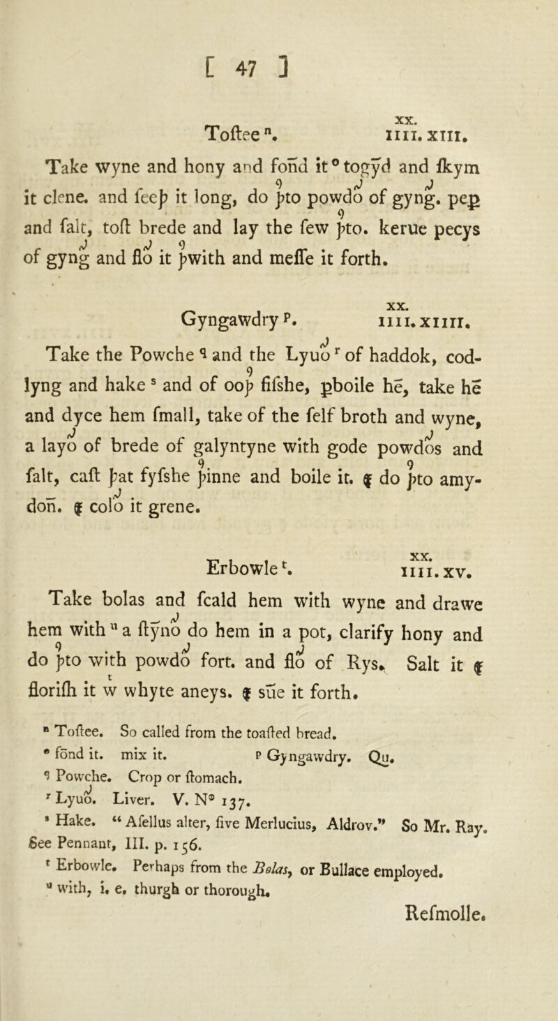 Toftee. mi, xm. Take wyne and hony and fond it°togyd and fkym it clene. and {cep it long, do j?to powdo of gyng. pep and fait, toft brede and lay the few bto. kerue pecys d <0 9 of gyng and flo it fwith and mefle it forth. _ i xx- G yngawd ry p . 111 i. x 11 r r. Take the Powche * and the Lyuor of haddok, cod- 9 lyng and hake s and of oof fifshe, pboile he, take he and dyce hem final 1, take of the felf broth and wyne, a layo of brede of galyntyne with gode powdos and 9 9 fait, caft fat fyfshe finne and boile it. f do pto amy- don. | col’o it grene. ErbowleL mi.xv. Take bolas and fcald hem with wyne and drawe hem with a ftyno do hem in a pot, clarify hony and do pto with powdo fort, and flo of Rys* Salt it f florifti it w whyte aneys. $ sue it forth. B Toftee. So called from the toafled bread. * fond it. mix it. p Gyngawdry. Qu. * Powche. Crop or ftomach. r Lyuo. Liver. V. N® 137. * Hake. “ Afellus alter, five Merlucius, Aldrov.” So Mr. Ray. See Pennant, III. p. 136. r Erbowle. Perhaps from the J3olasy or Bullace employed. 0 with, i, e, thurgh or thorough. Refmolle.