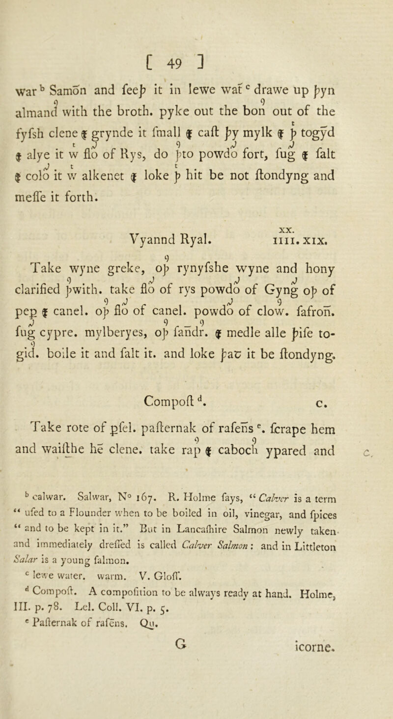 warb Samon and fee]? it in lewe \vatcdrawe up J?yn 0 9 almand with the broth, pyke out the bon out of the fyfsh clene $ grynde it fmall f caft J?y mylk $ p togyd I alye it w flo of Rys, do J?to powdo fort, fug $ fait j * t t $ colo it w alkenet $ loke p hit be not ftondyng and melfe it forth. r XX. Vyannd Ryal. im.xix. 9 Take wyne greke, o]; rynyfshe wyne and hony clarified J?with. take flo of rys powdo of Gyng op of pep | canel. op flo of canel. powdo of clow, fafron. t) 9 _ 9 fug cypre. mylberyes, op fandr. $ medle alle bife to- . o gid. boile it and fait it. and loke far; it be ftondyng. Compoftd. c. Take rote of pfel. pafternak of rafens e. fcrape hem 9 9 and waifthe he clene. take rap $ caboch ypared and b calwar. Salwar, N° 167. R. Holme fays, li Cabjcr is a term “ ufed to a Flounder when to be boiled in oil, vinegar, and fpices “ and to be kept in It.” But in Lancaftiire Salmon newly taken and immediately drefied is called Calvcr Salmon: and in Littleton Salar is a young falmon. c lewe water, warm. V. GlofT. d Compoft. A compolition to be always ready at hand. Holme., III. p. 78. Lei. Coll. VI. p. 5. c Pafternak of rafens, Qs- G icorne.