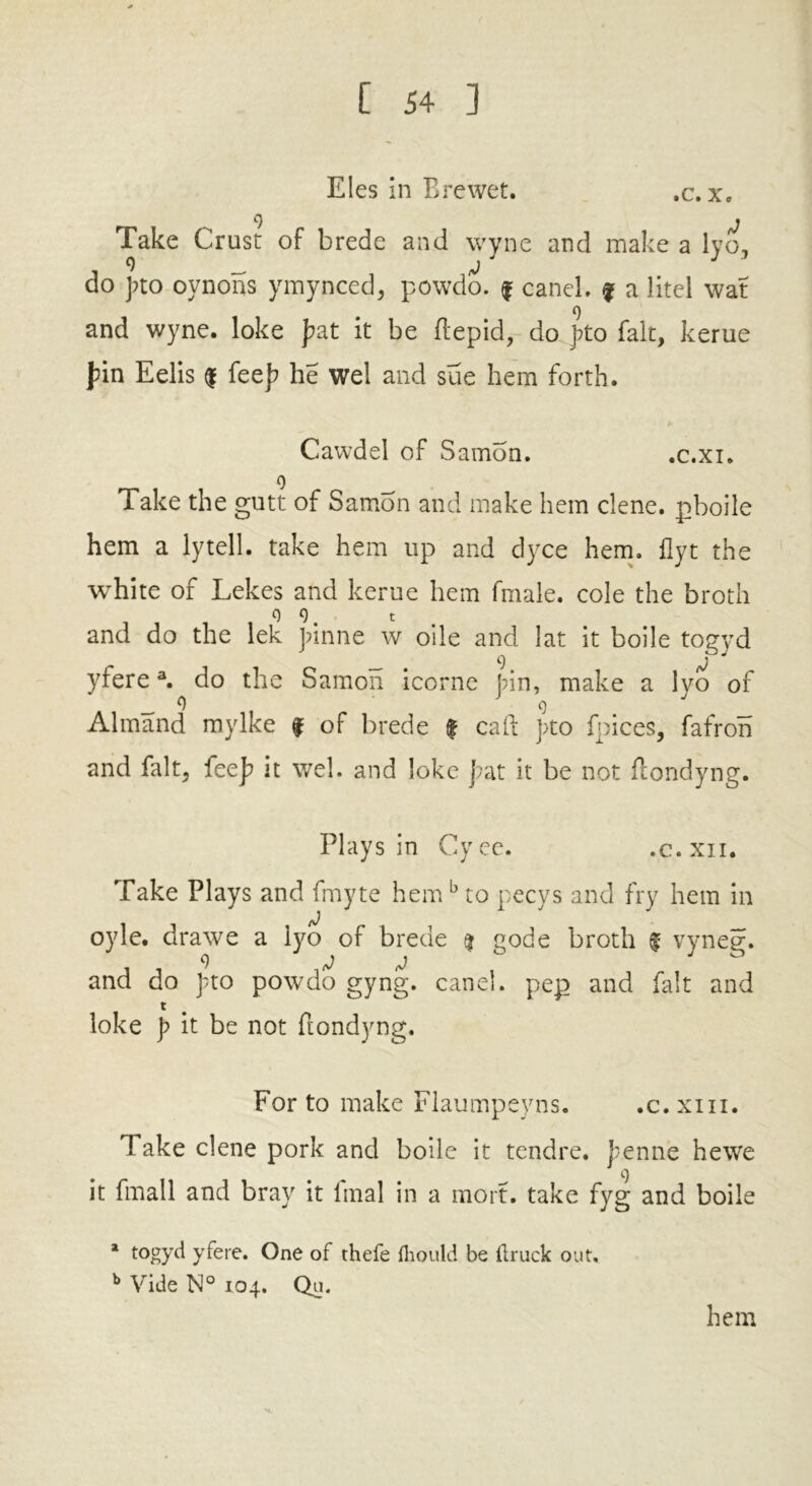 Eles in Brewet. ,c. x. Take Crust of brede and wyne and make a lyo, 9 J do fto oynons ymynced, powdo. f caneL f a litel wat 9 and wyne. loke fat it be {tepid, do fto fait, kerue fin Eelis $ feef he wel and sue hem forth. Cawdel of Samon. .c.xi. 9 Take the gutt of Sam5n and make hem dene, pboile hem a lytell. take hem up and dyce hem. flyt the white of Lekes and kerue hem fmale. cole the broth 9 9. t and do the lek finne w oile and 1 at it boile togyd yfere3. do the Samon icorne fin, make a lyo of _ 9 9 Almand mylke f of brede | cad fto fpices, fafroh and fait, feef it wel. and loke fat it be not ftondyng. Plays in Cyee. .c.xn. Take Plays and fmyte hemb to pecys and fry hem in oyle. drawe a lyo of brede % gode broth f vyneg. and do fto powdo gyng. canel. pep and fait and t loke f it be not ftondyng. For to make Flaumpeyns. .c. xm. Take clene pork and boile it tendre. fenne hewe it fmall and bray it lrnal in a mo it. take fyg and boile a togyd yfere. One of thefe fhould be llruck out. b Vide N° 1.04. Qu. hem