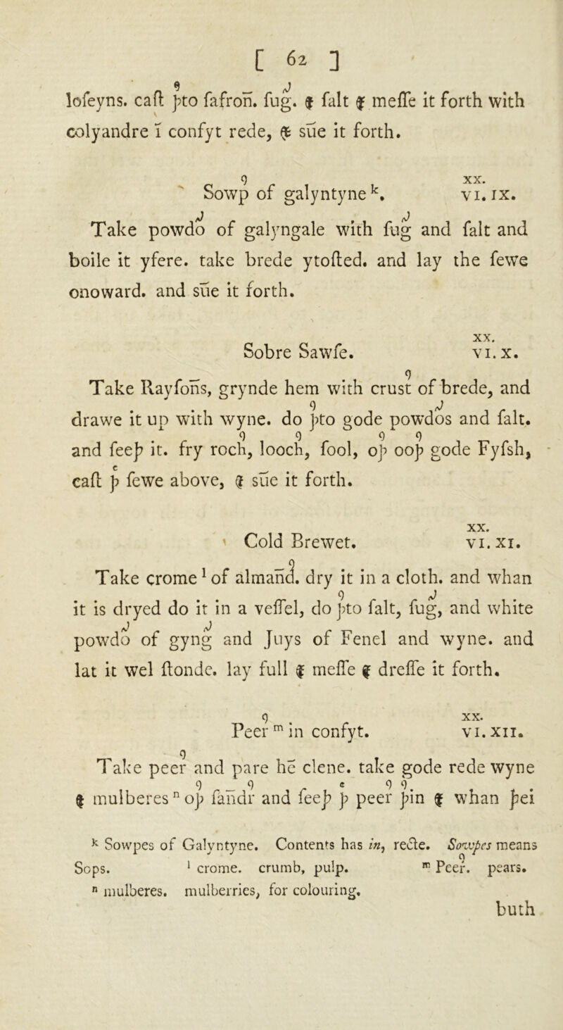 lofeyns. cafl pto fafron. fug. $ fait f meffe it forth with colyandre 1 confyt rede, $ sue it forth. 9 XX. Sowp of galyntynek. vi.ix. fj , ^ Take powdo of galyngale with fug and fait and boile it yfere. take brede ytofted. and lay the fewe onoward. and sue it forth. XX. vi. x. Sobre Sawfe. __ . 9 Take Rayfons, grynde hem with crust of brede, and drawe it up with wyne. do pto gode powdos and fait. 9 999 and feep it. fry roch, looch, fool, op oop gode Fyfsh, cad p fewe above, @ sue it forth. XX. VI. XI. ' Cold Brewet, Take crome 1 of almand. dry it in a cloth, and whan it is dryed do it in a veffel, do pto fait, fug, and white powdo of gyng and Juys of Fenel and wyne. and lat it wel ftonde. lay full $ meffe f dreffe it forth. V Peer m in confyt. XX. VI. XII. Take peer and pare he clene. take gode rede wyne 9 _ 9 e 9 9. $ mulberesnop fandr and feep p peer pin $ whan pei k Sowpes of Galyntyne. Contents has in, rede. Soivpcs means Sops. 1 crome. crumb, pulp. Peer, pears. n mulberes. mulberries, for colouring. buth