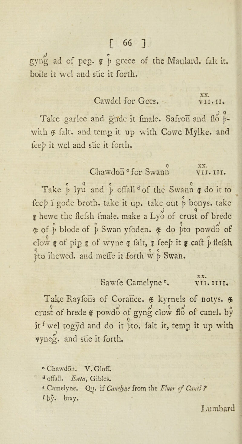 J e gyng ad of pep. f p grece of the Maulard. fait it, boile it wel and sue it forth. XX. Cawdel for Gees. vn.ii. _ _ J 9 Take garlec and glide it fmale. Safron and flo with £ fait, and temp it up with Cowe Mylke. and fee]; it wel and sue it forth. _ 9 xx. Chawdon c for Swann v11. in. c 0 e 9 Take p lyu and p offalldof the Swann £ do it to c fee]? l gode broth, take it up. take out p bonys. take ® hewe the flefsh fmale. make a Lyo of crust of brede e e o j $ of p blode of p Swan yfoden. £ do pto powdo of 9 _ e clow | of pip £ of wyne £ fait, £ (cep it $ caft p flefsh 9 t e pro ihewed. and meffe it forth w p Swan. XX. Sawfe Camelynee. vii.iiii. Take Rayfons of Corance. £ kyrnels of notys. $ crust of brede £ powdo of gyng clow flo of canel. by _ 9 itf wel togyd and do it J?to. fait it, temp it up with vyneg. and sue it forth, c Chawdon. V. GlofT. d oifall. Ex/a, Gibles. c Camelyne. Qu. if Canclync from the Fluor cf Canel ? * by. bray. Lumbard