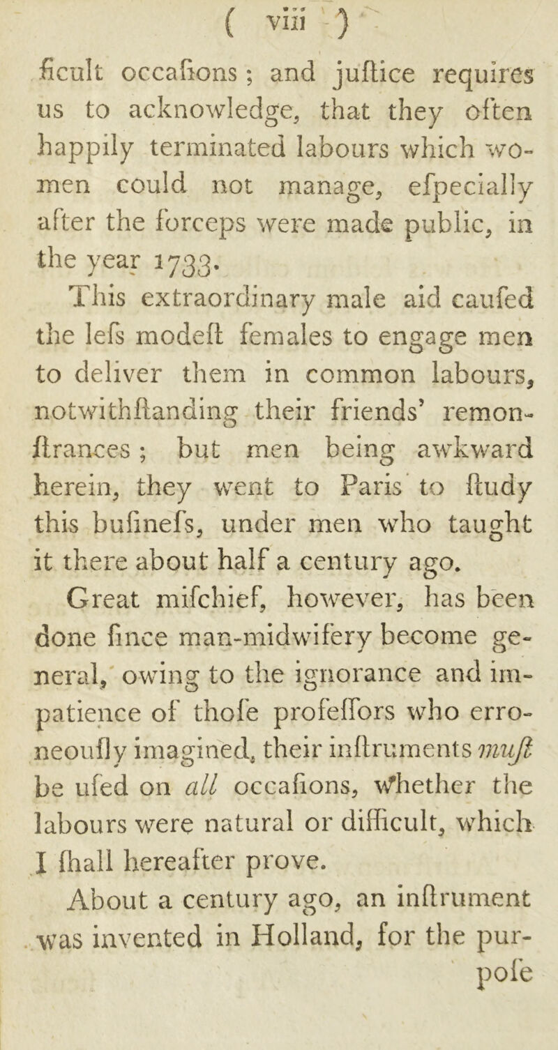 ficult occalions; and juftice requires us to acknowledge, that they often happily terminated labours which wo- men could not manage, efpecially after the forceps were made public, in the year 1733. This extraordinary male aid caufed the lefs modeft females to engage men to deliver them in common labours, notwithftanding their friends’ remon- ftrances; but men beln2[ awkward herein, they \rent to Paris to ftudy this bufinefs, under men who taught it there about half a century ago. Great mifchief, however, has been done fince man-midwifery become ge- neral,' owing to the ignorance and im- patience of thofe profelfors who erro- neoufly imagined, their inllruments mujt be ufed on all occafions, -wThether tlie labours were natural or difficult, which I (hall hereafter prove. About a century ago, an infirument . was invented in Holland, for the pur- pofe