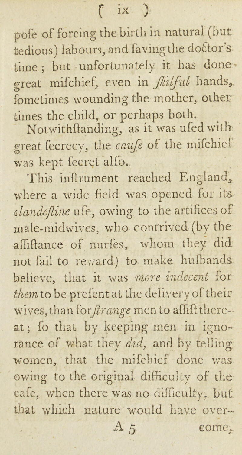C ) pofe of forcing the birth in natural (but tedious) labours, and favingthe doftor's time ; but unfortunately it has done ^ great mifchief, even in JkilJul hands^ fometimes wounding the mother, other times the child, or perhaps both. Notwithftanding, as it was ufedwith' great fecrecy, the caiij^e of the mifchief was kept fecret alfo*. This inftrument reached England^ where a wide field was opened for its dandejiine ufe, owing to the artifices of male-midv/ives, wdio contrived (by the affiftance of nurfes, whom they did not fail to reward) to make hulbands. believe, that it was more indecent for themio be prefent at the delivery of their wives, than forjlrange men to afiift there- at ; fo that by keeping men in igno- rance of what they did^ and by telling women, that the mifchief done was owing to the original difficulty of the cafe, v/hen there was no difficulty, but that which nature would have over- A 5 Gome^