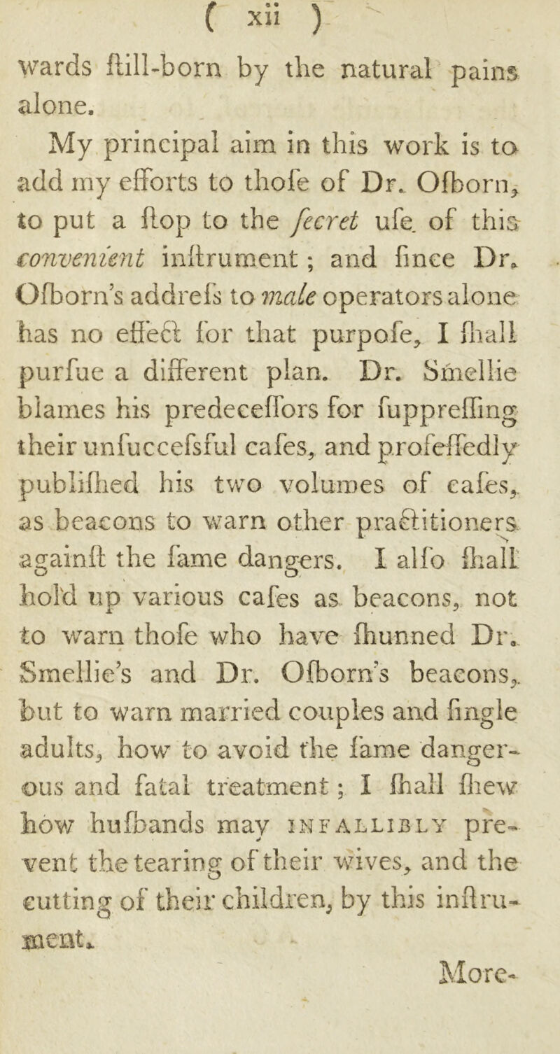 V^'ards flill-born by the natural pains alone. My principal aim in this work is to add my efforts to thofe of Dr. Ofbonij to put a flop to the fecret ufe of this convenient inftrument; and fince Dr^ Ofborn’s addrefs to male operators alone has no etl'e6l for that purpofe, I fnali purfue a different plan. Dr. Smellie blames his predeceffors for fuppreffing their unfuccefsful cafes, and profeffedly publillied his two volumes of cafes,, as beacons to warn other praftitioners. againil the fame dangers. I alfo flialt hold up various cafes as beacons, not to warn thofe who have fhunned Dr, Smellie’s and Dr. Ofborns beacons,, but to warn married couples and fingle adults, bow to avoid the lame danger- ous and fatal treatment; I fhali fliew hov7 hufbands may infallibly pre- vent the tearing of their wives, and the cutting of their children, by this inftru- ment^ More-