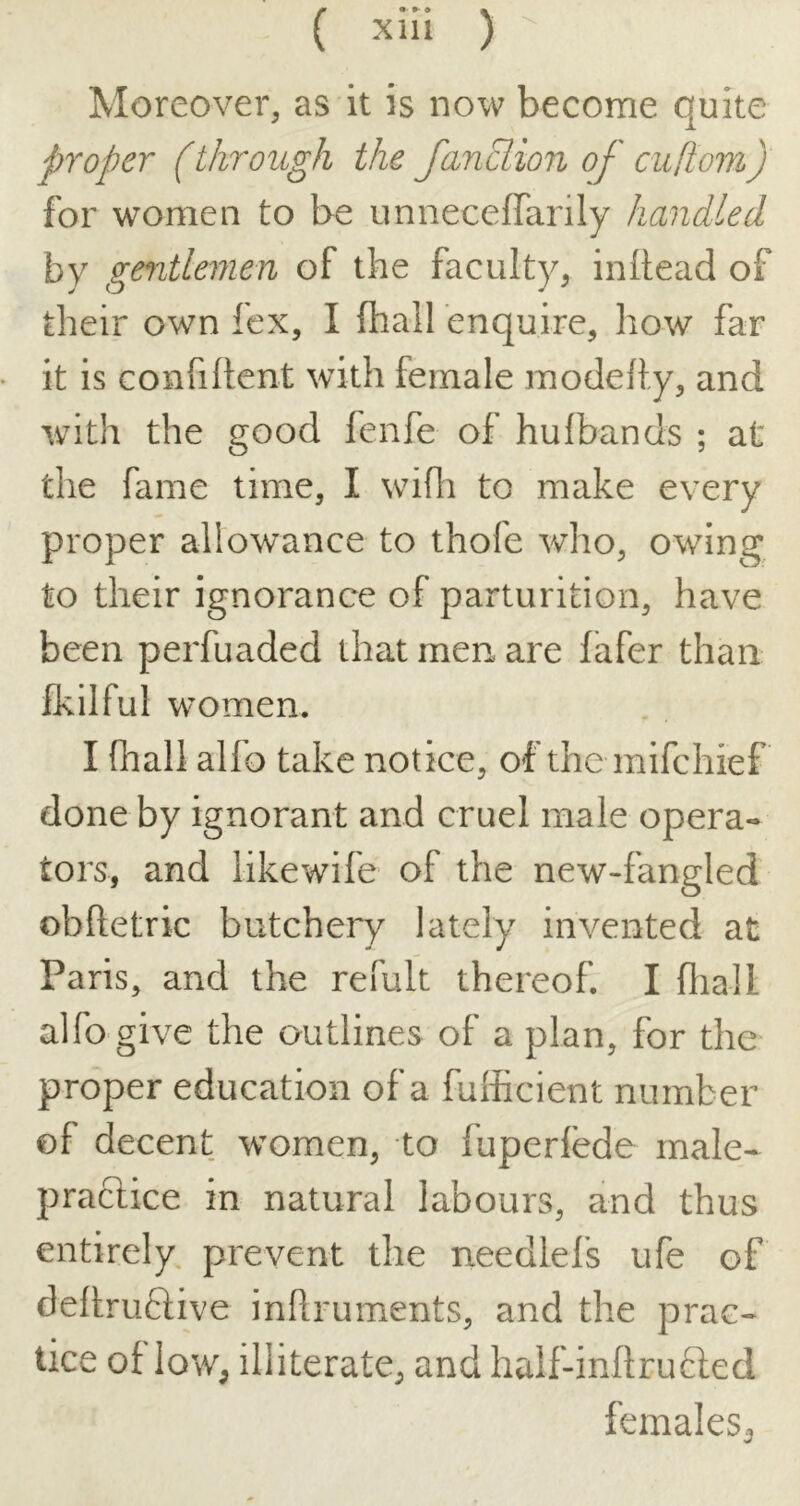 Moreover, as it is now become quite proper (through the fanclion of cuflom) for women to be unneceffarily handled by gentlemen of the faculty, inftead of their own fcx, I (hall enquire, how far it is confiltent with female modefty, and with the good fenfe of hulbands ; at the fame time, I widi to make every proper allowance to thofe who, owing to their ignorance of parturition, have been perfuaded that men are (afer than fkilful women. I fhall alfo take notice, of the mifchief done by ignorant and cruel male opera- tors, and likewife of the new-fangled obftetric butchery lately invented at Paris, and the refult thereof. I dial I alfo give the outlines of a plan, for the proper education of a fufficient number of decent women, to fuperlede male- praclice in natural labours, and thus entirely, prevent the needlefs ufe of dellruftive infiruments, and the prac- tice of low, illiterate, and half-inllru6fed females.