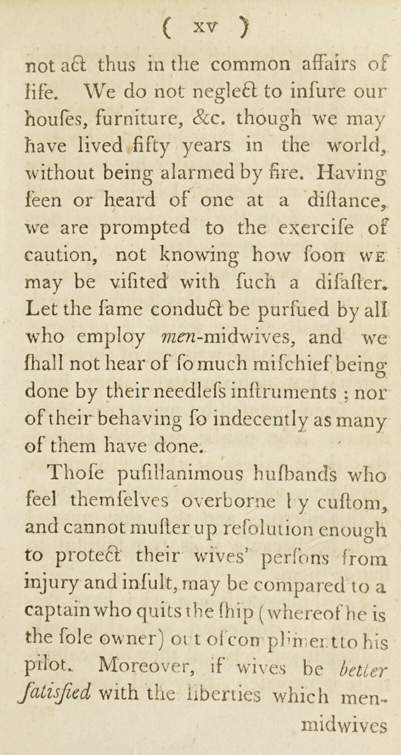 not a6l thus in the common affairs of I life. We do not neglefl to infure our houfes, furniture, &c. though we may have lived fifty years in the world, without being alarmed by fire. Having feen or heard of one at a diftance, we are prompted to the exercife of caution, not knowing how foon we may be vifited with fuch a difafter. Let the fame conduft' be purfued by all who employ ??zr?2-midwives, and we fhall not hear of fomuch mifchief being done by their needlefs infiruments ; nor of their behaving fo indecently as many of them have done. Thofe pufillanimous bufbands who feel themfelves overborne I y cuftom, and cannot niufler up refolution enoiuj'h to protect their wives’ perfons from injury and infult, may be compared to a captainwho quits the fhip (whereof he is the foie owner) oi t oicon plm.ei.ttohis pilot. Moreover, if wives be bettev JaLisfied with the liberties which men- midwives