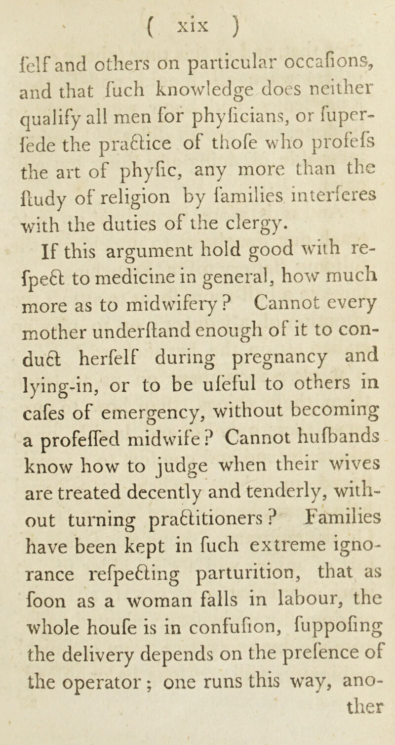 felf and others on particular occafions, and that fuch knowledge does neither qualify all men for phylicians, or fuper- lede the practice of thofe who profefs the art of phyfic, any more than the lludy of religion by families interferes with the duties of the clergy. If this argument hold good with re- fpeft to medicine in general, how much more as to midwifery ? Cannot every mother underhand enough of it to con- du6l herfelf during pregnancy and lying-in, or to be ufeful to others in cafes of emergency, without becoming a profeffed midwife? Cannot hufbands know how to jud.o^e when their wives are treated decently and tenderly, with- out turning pratlitioners ? Families have been kept in fuch extreme igno- rance refpefting parturition, that as foon as a woman falls in labour, the whole houfe is in confufion, fuppofing the delivery depends on the prefence of the operator ; one runs this way, ano- ther