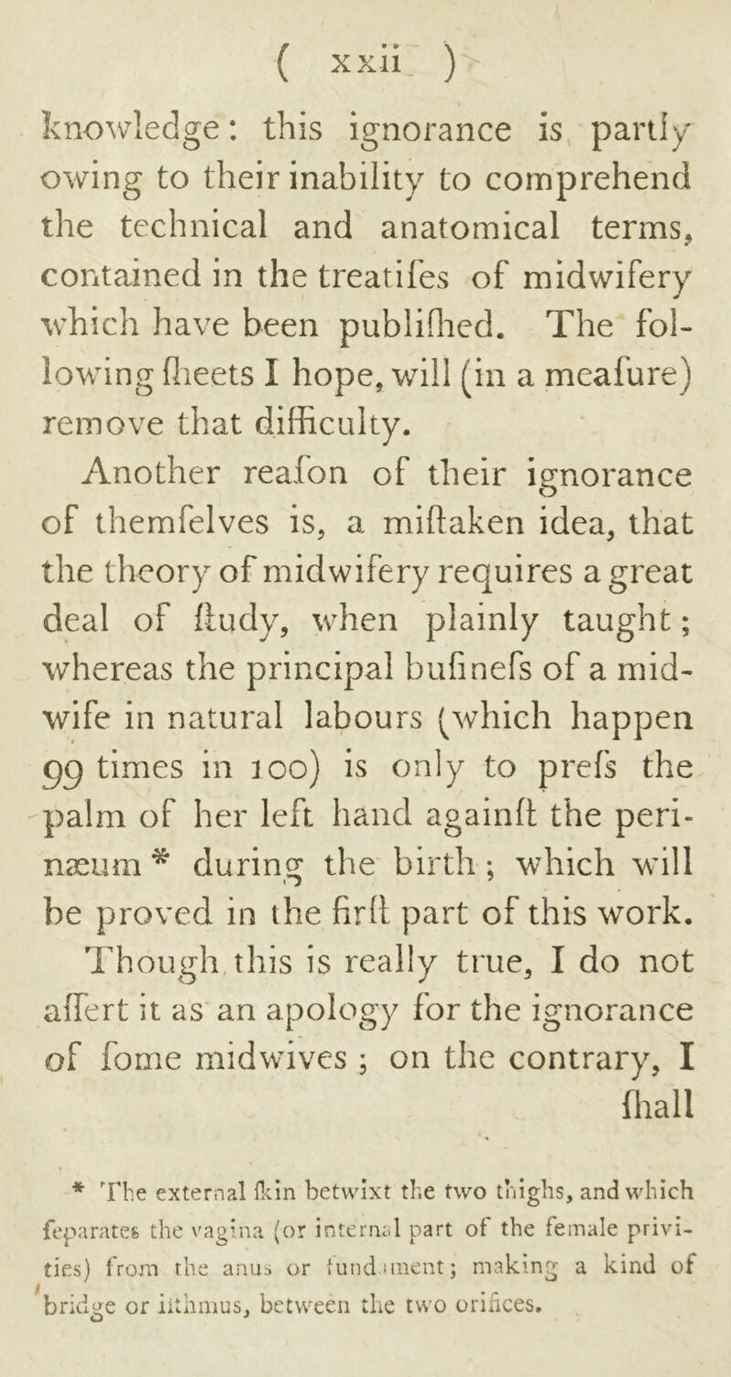 ( xxh: ) V knowledge: this ignorance is, partly owing to their inability to comprehend the technical and anatomical terms, contained in the treatifes of midwifery which have been publiflied. The fol- lowing flieets I hope, will (in a meafure) remove that difficulty. Another reafon of their ignorance of themfelves is, a miflaken idea, that the theory of midwifery requires a great deal of ftudy, when plainly taught; whereas the principal bufinefs of a mid- wife in natural labours (which happen uptimes in loo) is only to prefs the -palm of her left hand againft the peri- nseum * during the birth ; which will be proved in the firll part of this work. Though, this is really true, I do not affert it as an apology for the ignorance of fome midwnves ; on the contrary, I ffiall * The external fl<.m betwixt the two thighs, and which feparates the vagina (or internal part of the female privi- ties) from the anus or lund uiient; making a kind of bridge or iithmus, between the two orihces.