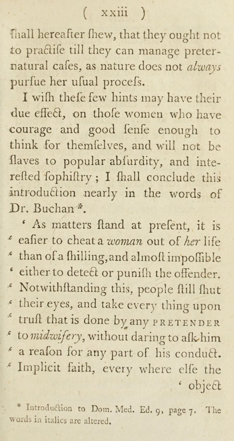 faall hereafter fliew, that they ought not to praflife till they can manage preter- natural cafes, as nature does not always purfue her ufual procefs. I wifh thefe few hints may have their due elfeft, on thofe women who have courage and good fenfe enough to think for themfelves, and will not be flaves to popular abfurdity, and inte- relied fophiftry ; I fhall conclude this introduction nearly in the words of Dr. Buchan / ‘ As matters Rand at prerent, it is ‘ eafier to cheat a woman out of her life ^ than of a fliillingjand almoll im'pofiible ‘ either to deteft or punifh the offender. Notwithflanding this, people ftill flrut ^ their eyes, and take every thing upon trufl that IS done b^any pretender ^ to midwifery^ without daring to afk-him ^ a reafon for any part of his condutf. Implicit faith, every where elfe the ' objeCl Introdu^Uon to Dom. Med. Ed. g, 7* woids in italics are altered.