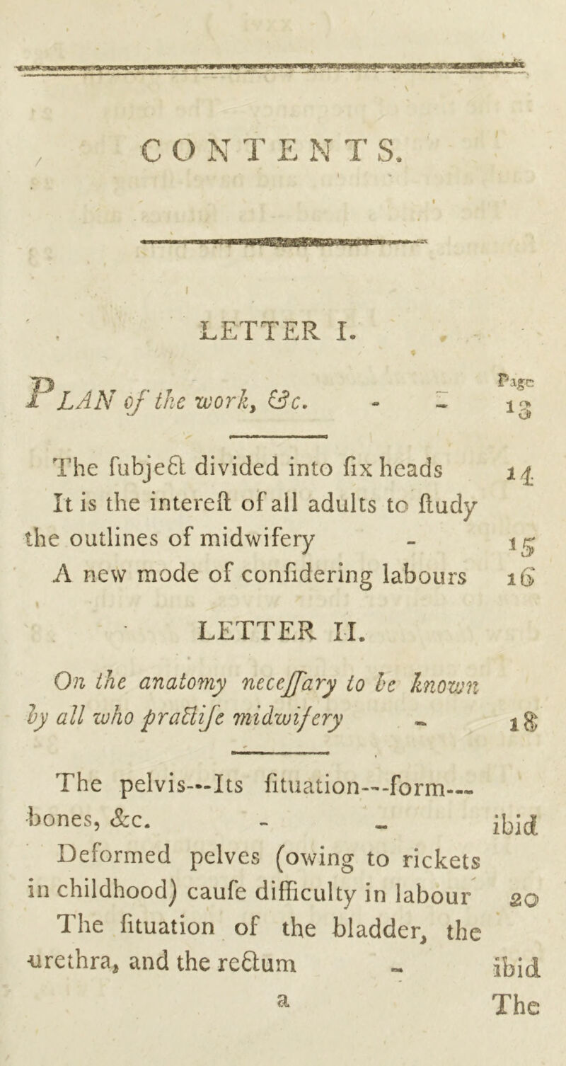 CONTENTS. I LETTER I. 1 L A A'of the work, &c, - - The fubjeft divided into fix heads It is the intereft of ail adults to ftudy the outlines of midwifery - A new mode of confidering labours i6‘ LETTER II. On the anatomy neceJJ'ary to he known ly all luho praBiJe midwifery ^ The pelvis—Its fituation—-form bones, &c. - .. Deformed pelves (owing to rickets in childhood) caufe difficulty in labour 20 The fituation of the bladder, the ■urethra, and the reftum « ibid