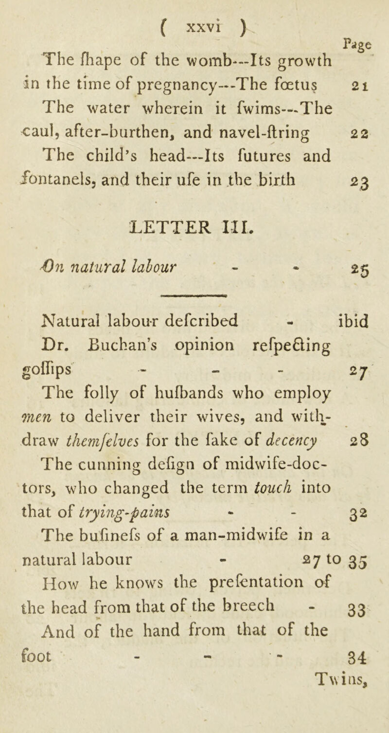 Page The fhape of the womb—Its growth in the time of pregnancy--The foetus 21 The water wherein it fwims—-The caul, after-burthen, and navel-firing 22 The child’s head—Its futures and fontanels, and their ufe in .the birth 23 TETTER III. €n natural labour - • 2^ Natural labour defcribed - ibid Dr. Buchan’s opinion refpefling gollips - - - 27 The folly of hufbands who employ mm to deliver their wives, and with- draw thcmfelves for the fake of decency 28 The cunnins[ defign of midwife-doc- tors, who changed the term touch into that of trying-pains - - 32 The bufinefs of a man-midwife in a natural labour - ^7 to 35 How he knows the prefentation of the head from that of the breech - 33 And of the hand from that of the foot - - • - 34 Twins,