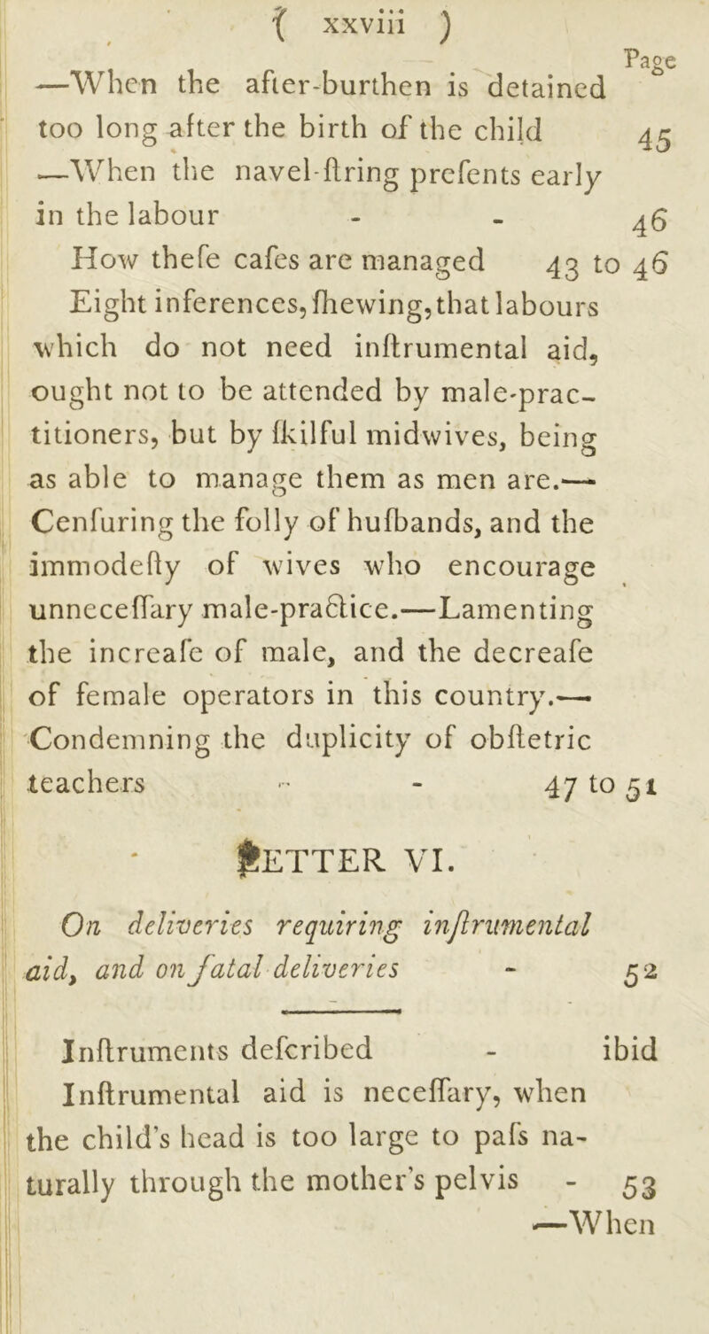 —When the afier-burthen is detained too long after the birth of the child 4^ ^When the navel-firing prefents early in the labour - . 45 How thefe cafes are managed 43 to 46 Eight inferences, fhewing, that labours which do not need inftrumental aid, ought not to be attended by malC'prac- titioners, but by fkilful midwives, being as able to manage them as men are.— (I Cenfuring the folly of hufbands, and the immodefly of wives who encourage i unnecefTary male-praQice.—Lamenting I; the increafe of male, and the decreafe of female operators in this country.— ; Condemning the duplicity of obfletric teachers ■ - 47^051 ; • Better vi. On deliveries requiring injlrimental aid, and on fatal deliveries - 52 i Inflruments deferibed - ibid Inftrumental aid is neceffary, when the child’s head is too large to pafs na- turally through the mother’s pelvis - 53 —When