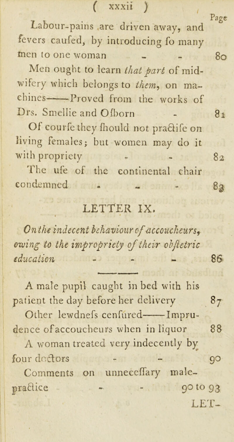 Labour-pains ,are driven away, and fevers caufed, by introducing fo many tncn to one woman « - 8o Men ought to learn that part of mid- wifery which belongs to them^ on ma- chines- Proved from the works of Drs. Smellie and Ofl^orn - 8i Of courfe they fiiould not pra6iife on living females; but women may do it with propriety - - 82 The life of the continental chair condemned . gg, LETTER IX. I ‘ On the indecent behaviour of accoucheurs f oxving to the impropriety of their ohfetric education - - - 8S A male pupil caught in bed with his patient the day before her delivery 87 Other lewdnefs cenfured Impru- dence of accoucheurs when in liquor 88 A woman treated very indecently hy^ four doctors - - 90 Comments on unneccffary male- praHice ~ 93 LET-